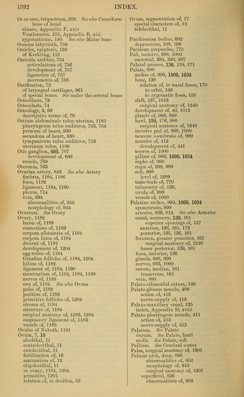 Os or ossa, triquetrum, 203. See also Cuneiform bone of hand ulnare, Appendix F, xxiv Vesaleanum, 251, Apjjendix B, xiii zygomaticuui, 140. See echo Malar bone Osseous labyrinth, 759 Ossicles, ejjipteric, 133 of Kerkring, 112 Ossicula auditus, 754 articulations of, 756 deA^eloi^ment of, 757 ligaments of, 757 movements of, 758 Ossification, 72 of larpigeal cartilages, 961 of special bones. See under the several bones Osteoblasts, 73 Osteoclasts, 74 Osteology, 3, 69 descrij^tive terms of, 70 Ostium abdominale tuba; uterinae, 1185 pharyngeum tubas auditivae, 753, 754 primum of heart, 930 secundum of heart, 930 tympanicum tubse auditivaa, 753 uterinum tubse, 1186 Otic ganglion, 685, 707 development of, 699 vesicle, 769 Otoconia, 763 Ovarian artery, 843. See also Artery fimbria, 1184, 1186 fossa, 1182 ligament, 1184, 1190 plexus, 714 vein, 894 abnormalities of, 955 morphology of, 944 Ovarium. See Ovary Ovary, 1182 bursa of, 1189 connexions of, 1183 corpora albicantia of, 1184 corpora lutea of, 1184 descent of, 1184 development of, 1204 egg-tubes of, 1184 Graafian follicles of, 1184, 1204 hilum of, 1182 ligament of, 1184, 1190 me.sovarium of, 1182, 1184, 1189 nerves of, 1185 ova of, 1184. See also Ovum poles of, 1182 position of, 1182 primitive follicles of, 1204 stroma of, 1184 structure of, 1184 surgical anatomy of, 1283, 1284 suspensory ligament of, 1183 vessels of, 1185 Ovules of Naboth, 1191 Ovum, 7, 10 alecitlial, 11 centrolecithal, 11 eutolecitha], 11 fertilisation of, 16 maturation of, 12 oligolecithal, 11 in ovary, 1184, 1204 primitive, 1204 relation of, to decidua, 53 Ovum, segmentation of, 17 special characters of, 12 telolecithal, 11 Pacchionian bodies, 602 depressions, 108, 166 Pacinian corpuscles, 775 Pad, incisive, 998, 1000 suctorial, 394, 399, 997 Palatal process, 136, 159, 171 Palate, 998 arches of, 999, 1000, 1034 bone, 138 relation of, to nasal fossae, 170 to orbit, 149 to zygomatic fossa, 155 cleft, 137, 1013 surgical anatomy of, 1240 development of, 40, 1013 glands of, 998, 999 hard, 159, 176, 998 surgical anatomy of, 1245 incisive pad of, 998, 1000 mucous membrane of, 999 muscles of, 412 development of, 441 nerves of, 1000 pillars of, 999, 1000, 1034 raphe of, 998 ruga} of, 998, 999 soft, 998 level of, 1289 taste-buds of, 770 tuberosity of, 139, uvula of, 999 vessels of, 1000 Palatine arches, 999, 1000, 1034 aponeurosis, 999 arteries, 809, 812. See also Arteries canal, accessory, 139, 161 superior openings of, 157 anterior, 136, 161, 172 posterior, 135, 136, 161 foramen, greater posterior, 161 surgical anatomy of, 1246 lesser j^osterior, 139, 161 fossa, anterior, 136 glands, 998, 999 nerves, 683, 1000 suture, median, 161 transverse, 161 vein, 880 Palato-ethmoidal suture, 149 Palato-glossus muscle, 409 action of, 413 nerve-supply of, 413 Palato-maxillary canal, 135 index. Appendix D, xviii Palato-pharyngeus muscle, 411 action of, 413 nerve-supply of, 413 Palatum. See Palate durum. See Palate, hard molle. See Palate, soft Pallium. See Cerebral cortex Palm, surgical anatomy of, 1301 Palmar arcli, deep, 836 aljnormalities of, 952 morjjhology of, 943 surgical anatomy of, 1301 superficial, 836 abnormalities of, 952