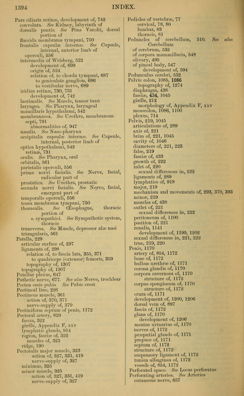 Pars ciliaris retiiiiie, development of, 742 convoliita. See Kidney, labyrintli of dorsalis pontis. See Pons Varolii, dorsal portion of flaccida niembranjie tynipani, 750 frontalis capsulas interna. See Capsule, internal, anterior limb of operculi, 556 intermedia of Wrisberg, 522 development of, 699 origin of, 524 relation of, to chorda tympani, 687 to geniculate ganglion, 686 to vestibular nerve, 689 iridica retiuaj, 730, 731 development of, 742 lacrimalis. See Muscle, tensor tarsi laryngea. See Pharynx, laryngeal mamillaris hyjaothalami, 542 membranacea. See Urethra, membranous septi, 791 abnormalities of, 947 nasalis. See Naso-jiharynx occipitalis capsuliB internfe. See Capsule, internal, posterior limb of optica hypothalami, 542 retinae, 731 oralis. See Pharynx, oral orbitalis, 561 j^arietalis operculi, 556 prima nervi facialis. See Nerve, facial, radicular part of prostatica. See Urethra, jjrostatic secunda nervi facialis. See Nejve, facial, emergent part of temporalis operculi, 556 tensa membranee tymj)ani, 750 thoracalis. See CEsophagus, thoracic portion of s. sympathici. See Sympathetic system, thoracic transversa. See Muscle, dejjressor alee nasi triangularis, 561 Patella, 229 articular surface of, 297 ligaments of, 298 relation of, to fascia lata, 355, 371 to quadriceps (extensor) femoris, 359 topograj^hy of, 1307 topograjjhy of, 1307 Patellar plexus, 647 Pathetic nerve, 677. See also Nerve, trochlear Pecten ossis ])i\\As See Pubic crest Pectineal line, 226 Pectineus muscle, 361 action of, 370, 371 nerve-supjjly of, 370 Pectiniform septum of penis, 1172 Pectoral artery, 829 fascia, 322 girdle. Appendix F, xxv lymphatic glands, 914 region, fascite of, 322 muscles of, 323 ridge, 190 Pectoralis major muscle, 323 action of, 327, 331, 419 nerve-su]>p]y of, 327 minimus, 325 ininor muscle, 325 action of, 327, 331, 419 nerve-supply of, 327 Pedicles of A^ertebraj, 77 cervical, 78, 80 lumbar, 83 thoracic, 81 Peduncles of cerebellum, 510. See also Cerebellum of cerebrum, 532 of corjjora mammillaria, 548 olivary, 495 of pineal body, 547 development of, 594 Peduncuius cerebri, 532 Pelvic colon, 1085, 1086 toj^ograjDhy of, 1274 diajjhragm, 438 fascite, 434, 1045 girdle, 212 morphology of, Apjjendix F, xxv mesocolon, 1086, 1100 plexus, 714 Pelvis, 219, 1045 articulations of, 289 axis of, 221 brim of, 221, 1045 cavity of, 1046 diameters of, 221, 223 false, 219 fascise of, 433 growth of, 222 inlet of, 220 sexual differences in, 222 ligaments of, 289 lymphatics of, 918 major, 219 mechanism and movements of, 293, 370, 393 minor, 219 muscles of, 438 outlet of, 221 sexual differences in, 222 peritoneum of, 1100 position of, 221 renalis, 1141 development of, 1199, 1202 sexual differences in, 221, 222 true, 219, 220 Penis, 1170 artery of, 854, 1172 bone of, 1172 bulbus urethras of, 1171 corona glandis of, 1170 corpora cavernosa of, 1170 structure of, 1172 corpus sjiongiosum of, 1170 structure of, 1172 crura of, 1171 development of, 1200, 1206 dorsal vein of, 897 fascia of, 1172 glans of, 1170 development of, 1206 meatus urinarius of, 1170 nerves of, 1172 pmeputial glands of, 1171 prejjuce of, 1171 septum of, 1172 structure of, 1172 suspensory ligament of, 1172 tunica albuginea of, 1172 vessels of, 854, 1172 Perforated space. See Locus perforatus Perforating arteries. See Arteries cutaneous nerve, 657