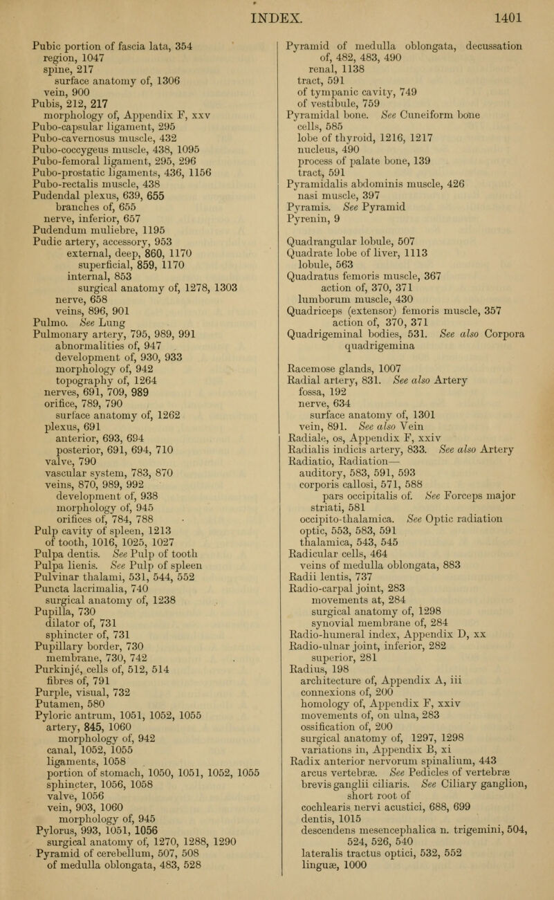 Pubic portion of fascia lata, 354 region, 1047 spine, 217 surface anatomy of, 1306 vein, 900 Pubis, 212, 217 morphology of, Aj^pendix F, xxv Pubo-capsular ligament, 295 Pubo-cavernosus muscle, 432 Pubo-coccygeus muscle, 438, 1095 Pubo-femoral ligament, 295, 296 Pubo-prostatic ligaments, 436, 1156 Pubo-rectalis muscle, 438 Pudendal plexus, 639, 655 branches of, 655 nerve, inferior, 657 Pudendum muliebre, 1195 Pudic artery, accessory, 953 external, deep, 860, 1170 superficial, 859, 1170 internal, 853 surgical anatomy of, 1278, 1303 nerve, 658 veins, 896, 901 Pulmo. See Lung Pulmonary artery, 795, 989, 991 abnormalities of, 947 development of, 930, 933 morphology of, 942 topography of, 1264 nerves, 691, 709, 989 orifice, 789, 790 surface anatomy of, 1262 plexus, 691 anterior, 693, 694 posterior, 691, 694, 710 valve, 790 vascular system, 783, 870 veins, 870, 989, 992 develojoment of, 938 niorjahology of, 945 orifices of, 784, 788 Pulp cavity of spleen, 1213 of tooth, 1016, 1025, 1027 Pulpa dentis. See Pulp of tooth Pulpa lienis. See Pulp of spleen Pulvinar thalami, 531, 544, 552 Puncta lacrimalia, 740 surgical anatomy of, 1238 Pupilla, 730 dilator of, 731 sphincter of, 731 Pupillary border, 730 membrane, 730, 742 Purkinje, cells of, 512, 514 fibres of, 791 Purple, visual, 732 Putamen, 580 Pyloric antrum, 1051, 1052, 1055 artery, 845, 1060 morphology of, 942 canal, 1052, 1055 ligaments, 1058 portion of stomach, 1050, 1051, 1052, 1055 sphincter, 1056, 1058 valve, 1056 vein, 903, 1060 morphology of, 945 Pylorus, 993, 1051, 1056 surgical anatomy of, 1270, 1288, 1290 Pyramid of cerebellum, 507, 508 of medulla oblongata, 483, 528 Pyramid of medulla oblongata, decussation of, 482, 483, 490 renal, 1138 tract, 591 of tympanic cavity, 749 of vestibule, 759 Pyramidal bone. See Cuneiform bone cells, 585 lobe of thyroid, 1216, 1217 nucleus, 490 Ijrocess of palate bone, 139 tract, 591 Pyramidalis abdominis muscle, 426 nasi muscle, 397 Pyramis. See Pyramid Pyrenin, 9 Quadrangular lobule, 507 Quadrate lobe of liver, 1113 lobule, 563 Quadratus femoris muscle, 367 action of, 370, 371 lumborum muscle, 430 Quadriceps (extensor) femoris muscle, 357 action of, 370, 371 Quadrigeminal bodies, 531. See also Corpora quadrigemina Racemose glands, 1007 Radial artery, 831. See also Artery fossa, 192 nerve, 634 surface anatomy of, 1301 vein, 891. See also Vein Radiale, os. Appendix F, xxiv Radialis indicis artery, 833. See also Artery Radiatio, Radiation— auditory, 583, 591, 593 corporis callosi, 571, 588 pars occipitalis of. See Forceps major striati, 581 occipito-thalamica. See Optic radiation optic, 553, 583, 591 thalamica, 543, 545 Radicular cells, 464 veins of medulla oblongata, 883 Radii lentis, 737 Radio-carj^al joint, 283 movements at, 284 surgical anatomy of, 1298 synovial membrane of, 284 Radio-humeral index. Appendix D, xx Radio-ulnar joint, inferior, 282 superior, 281 Radius, 198 architecture of, Appendix A, iii connexions of, 200 homology of, Appendix F, xxiv movements of, on ulna, 283 ossification of, 200 surgical anatomy of, 1297, 1298 variations in, Aj^pendix B, xi Radix anterior nervorum spinalium, 443 arcus vertebrse. See Pedicles of vertebrae brevis ganglii ciliaris. See Ciliary ganglion, short root of cochlearis nervi acustici, 688, 699 dentis, 1015 descendens mesencephalica n. trigemini, 504, 524, 526, 540 lateralis tractus optici, 532, 552 linguae, 1000