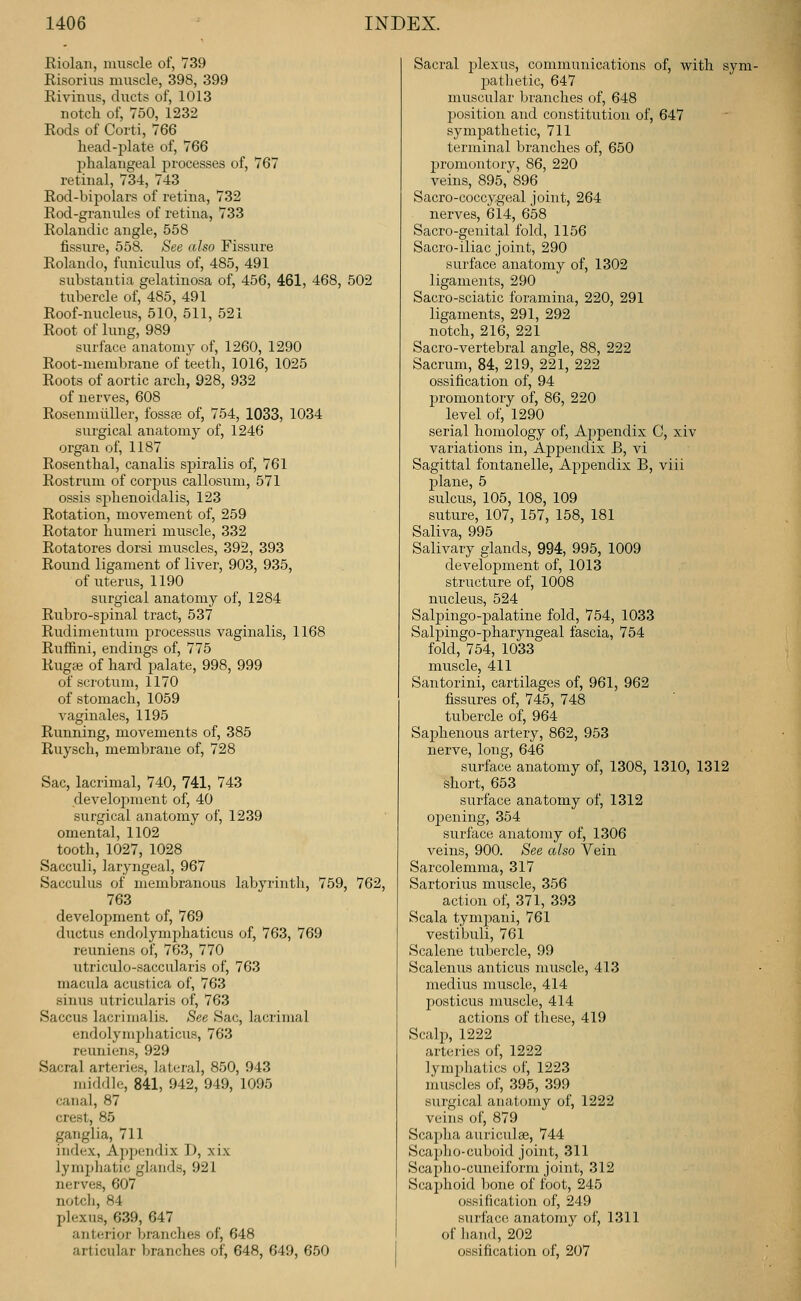 Riolan, muscle of, 739 Risorius muscle, 398, 399 Rivinus, ducts of, 1013 notch of, 750, 1232 Rods of Corti, 766 head-plate of, 766 phalangeal processes of, 767 retinal, 734, 743 Rod-bipolars of retina, 732 Rod-graiiules of retina, 733 Rolandic angle, 558 fissure, 558. See also Fissure Rolando, funiculus of, 485, 491 substantia gelatinosa of, 456, 461, 468, 502 tubercle of, 485, 491 Roof-nucleus, 510, 511, 521 Root of lung, 989 surface anatomy of, 1260, 1290 Root-membrane of teeth, 1016, 1025 Roots of aortic arch, 928, 932 of nerves, 608 Rosenmiiller, fossas of, 754, 1033, 1034 surgical anatomy of, 1246 organ of, 1187 Rosenthal, canalis spiralis of, 761 Rostrum of corpus callosum, 571 ossis sphenoidalis, 123 Rotation, movement of, 259 Rotator humeri muscle, 332 Rotatores dorsi muscles, 392, 393 Round ligament of liver, 903, 935, of uterus, 1190 surgical anatomj^ of, 1284 Rubro-spinal tract, 537 Rudimentum j^rocessus vaginalis, 1168 Ruffini, endings of, 775 Rugae of hard palate, 998, 999 of scrotum, 1170 of stomach, 1059 vaginales, 1195 Running, movements of, 385 Ruysch, membrane of, 728 Sac, lacrimal, 740, 741, 743 develo^iment of, 40 surgical anatomy of, 1239 omental, 1102 tooth, 1027, 1028 Sacculi, laryngeal, 967 Sacculus of membranous labyrinth, 759, 762, 763 development of, 769 ductus endolymphaticus of, 763, 769 reuniens of, 763, 770 utriculo-saccularis of, 763 macula acustica of, 763 sinus utricularis of, 763 Saccus lacrimal is. See Sac, lacrimal endolymphaticus, 763 reuniens, 929 Sacral arteries, lateral, 850, 943 middle, 841, 942, 949, 1095 canal, 87 crest, 85 ganglia, 711 index, Apjiendix D, xix lymphatic glands, 921 nerves, 607 notcli, 84 plexus, 639, 647 anterior branches of, 648 articular branches of, 648, 649, 650 Sacral plexus, communications of, with sym- patlietic, 647 muscular branches of, 648 position and constitution of, 647 symj^athetic, 711 terminal branches of, 650 promontory, 86, 220 veins, 895, 896 Sacro-coccygeal joint, 264 nerves, 614, 658 Sacro-genital fold, 1156 Sacro-iliac joint, 290 surface anatomy of, 1302 ligaments, 290 Sacro-sciatic foramina, 220, 291 ligaments, 291, 292 notch, 216, 221 Sacro-vertebral angle, 88, 222 Sacrum, 84, 219, 221, 222 ossification of, 94 promontory of, 86, 220 level of, 1290 serial homology of, Aj^pendix C, xiv variations in, Appendix B, vi Sagittal fontanelle, Apjoendix B, viii plane, 5 sulcus, 105, 108, 109 suture, 107, 157, 158, 181 Saliva, 995 Salivary glands, 994, 995, 1009 development of, 1013 structure of, 1008 nucleus, 524 Salpingo-palatine fold, 754, 1033 Salpingo-pharyngeal fascia, 754 fold, 754, 1033 muscle, 411 Santorini, cartilages of, 961, 962 fissures of, 745, 748 tubercle of, 964 Saphenous artery, 862, 953 nerve, long, 646 surface anatomy of, 1308, 1310, 1312 short, 653 surface anatomy of, 1312 opening, 354 surface anatomy of, 1306 veins, 900. See also Vein Sarcolemma, 317 Sartorius muscle, 356 action of, 371, 393 Scala tympani, 761 vestibuli, 761 Scalene tubercle, 99 Scalenus anticus muscle, 413 medius muscle, 414 posticus muscle, 414 actions of these, 419 Scalp, 1222 arteries of, 1222 lympliatics of, 1223 muscles of, 395, 399 surgical anatomy of, 1222 veins of, 879 Scapha auriculae, 744 Scai)ho-cuboid joint, 311 Scapho-cuneiform joint, 312 Scajjlioid bone of foot, 245 ossification of, 249 surface anatomy of, 1311 of liand, 202 ossification of, 207