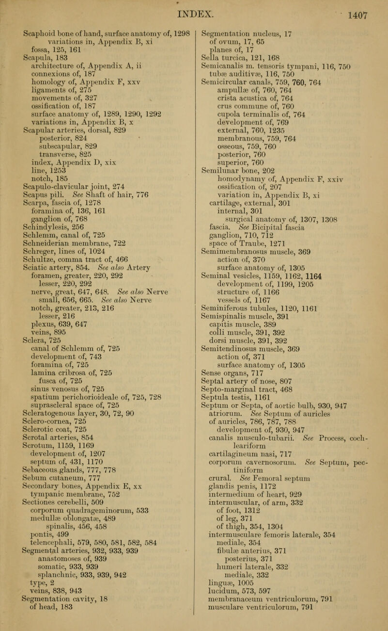 Scaphoid bone of hand, surface anatomy of, 1298 variations in, Ajjpendix B, xi fossa, 125, 161 Scapula, 183 architecture of, Appendix A, ii connexions of, 187 homology of, Ap^iendix F, xxv ligaments of, 275 movements of, 327 ossification of, 187 surface anatomy of, 1289, 1290, 1292 variations in. Appendix B, x Scapular arteries, dorsal, 829 posterior, 824 subscapular, 829 transverse, 825 index, Ajjpendix D, xix line, 1253 notch, 185 Scapulo-clavicular joint, 274 Scapus pili. See Shaft of hair, 776 Scarjja, fascia of, 1278 foramina of, 136, 161 ganglion of, 768 Schindylesis, 256 Schlemm, canal of, 725 Schneiderian membrane, 722 Schreger, lines of, 1024 Schultze, comma tract of, 466 Sciatic artery, 854. See also Artery foramen, greater, 220, 292 lesser, 220, 292 nerve, great, 647, 648. See also Nerve small, 656, 665. See also Nerve notch, greater, 213, 216 lesser, 216 plexus, 639, 647 veins, 895 Sclera, 725 canal of Schlemm of, 725 development of, 743 foramina of, 725 lamina cribrosa of, 725 fusca of, 725 sinus venosus of, 725 spatium perichorioideale of, 725, 728 suprascleral sj^ace of, 725 Scleratogenous layer, 30, 72, 90 Sclero-cornea, 725 Sclerotic coat, 725 Scrotal arteries, 854 Scrotum, 1159, 1169 develoj)ment of, 1207 septum of, 431, 1170 Sebaceous glands, 777, 778 Sebum cutaneum, 777 Secondary bones. Appendix E, xx tympanic membrane, 752 Sectiones cerebelli, 509 corporum quadrageminorum, 533 medullee oblongatse, 489 spinalis, 456, 458 jiontis, 499 telencephali, 579, 580, 581, 582, 584 Segmental arteries, 932, 933, 939 anastomoses of, 939 somatic, 933, 939 splanchnic, 933, 939, 942 tvpe, 2 veins, 838, 943 Segmentation cavitv, 18 of head, 183 Segmentation nucleus, 17 of ovum, 17, 65 jilanes of, 17 Sella turcica, 121, 168 Semicanalis m. tensoris tympani, 116, 750 tubaj auditivae, 116, 750 Semicircular canals, 759, 760, 764 ampullae of, 760, 764 crista acustica of, 764 crus commune of, 760 cupola terminalis of, 764 development of, 769 external, 760, 1235 membranous, 759, 764 osseous, 759, 760 jjosterior, 760 superior, 760 Semilunar bone, 202 homodynamy of, Ajipendix F, xxiv ossification of, 207 variation in. Appendix B, xi cartilage, external, 301 internal, 301 surgical anatomy of, 1307, 1308 fascia. See Bicipital fascia ganglion, 710, 712 space of Traube, 1271 Semimembranosus muscle, 369 action of, 370 surface anatomy of, 1305 Seminal vesicles, 1159, 1162, 1164 development of, 1199, 1205 structure of, 1166 vessels of, 1167 Seminiferous tubules, 1120, 1161 Semispinalis muscle, 391 capitis muscle, 389 colli muscle, 391, 392 dorsi muscle, 391, 392 Semitendinosus muscle, 369 action of, 371 surface anatomy of, 1305 Sense organs, 717 Septal artery of nose, 807 Septo-marginal tract, 468 Septula testis, 1161 Septum or Septa, of aortic bulb, 930, 947 atriorum. See Sei^tum of auricles of auricles, 786, 787, 788 development of, 930, 947 canalis musculo-tubarii. See Process, coch- leariform cartilagineum nasi, 717 corporum cavernosoruni. See Septum, pec- tiniform crural. See Femoral septum glandis j^enis, 1172 intermedium of heart, 929 intermuscular, of arm, 332 of foot, 1312 of leg, 371 of thigh, 354, 1304 intermusculare femoris laterale, 354 mediale, 354 fibuhe anterius, 371 posterius, 371 humeri laterale, 332 mediale, 332 linguae, 1005 lucidum, 573, 597 membranaceum ventriculorum, 791 musculare ventriculorum, 791