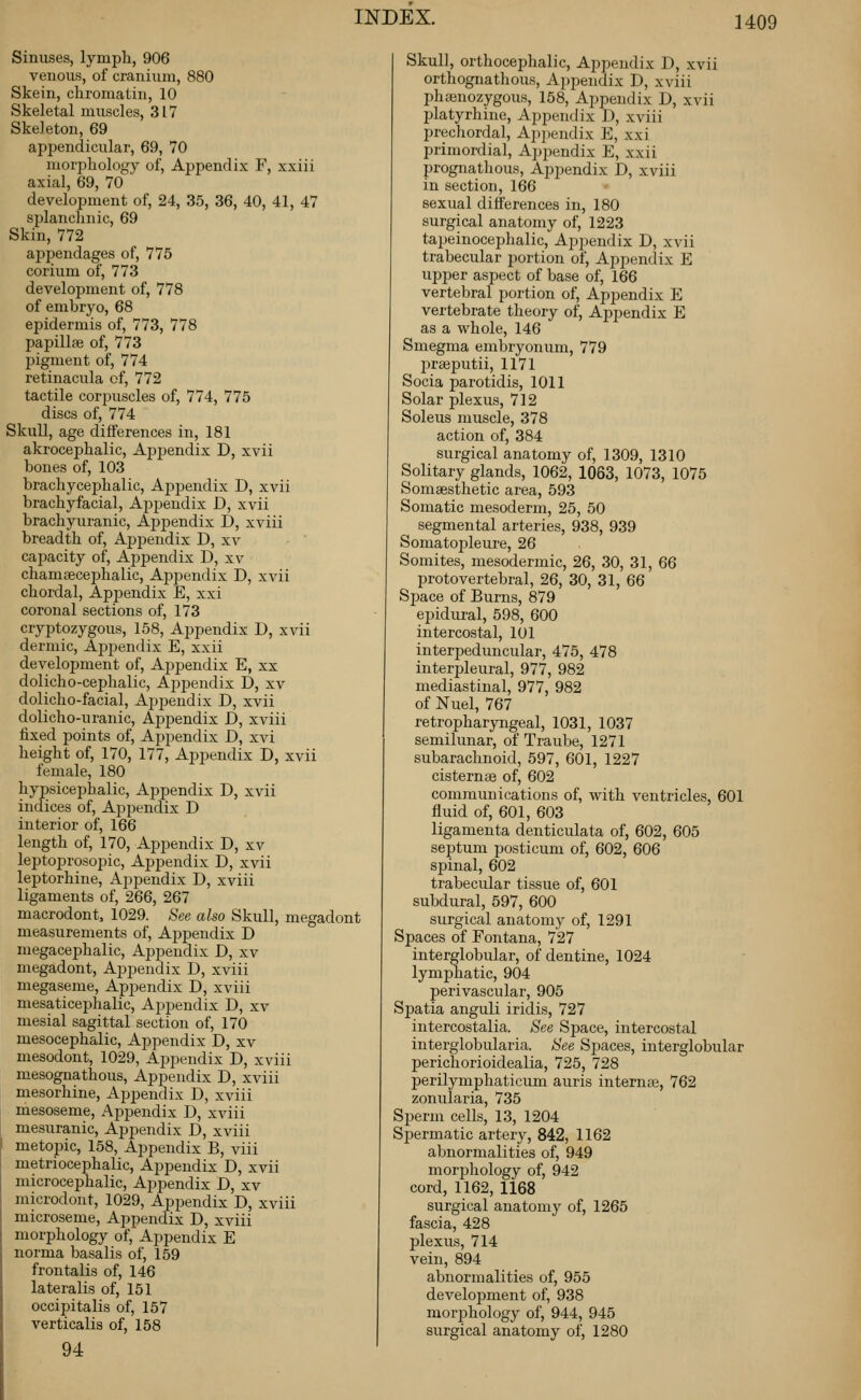 Sinuses, lympli, 906 venous, of cranium, 880 Skein, chromatin, 10 Skeletal muscles, 317 Skeleton, 69 appendicular, 69, 70 morphology of. Appendix F, xxiii axial, 69, 70 development of, 24, 35, 36, 40, 41, 47 splanchnic, 69 Skin, 772 appendages of, 775 corium of, 773 development of, 778 of embryo, 68 epidermis of, 773, 778 papillse of, 773 pigment of, 774 retinacula of, 772 tactile corpuscles of, 774, 775 discs of, 774 Skull, age differences in, 181 akrocephalic, Aj)pendix D, xvii bones of, 103 brachycephalic. Appendix D, xvii brachyfacial. Appendix D, xvii brachyuranic, Aj^pendix D, xviii breadth of, Ajjpendix D, xv cajaacity of, Appendix D, xv chamaecephalic, Aj)2)endix D, xvii chordal, Apjiendix E, xxi coronal sections of, 173 cryptozygous, 158, Appendix D, xvii dermic, Aj)pendix E, xxii development of, Appendix E, xx dolicho-cephalic. Appendix D, xv dolicho-facial. Appendix D, xvii dolicho-uranic. Appendix D, xviii fixed points of, Appendix D, xvi height of, 170, 177, Appendix D, xvii female, 180 hypsicephalic. Appendix D, xvii indices of. Appendix D interior of, 166 length of, 170, Appendix D, xv leptoiarosopic. Appendix D, xvii leptorhine. Appendix D, xviii ligaments of, 266, 267 macrodont, 1029. See also Skull, megadont measurements of, Ajjpendix D megacephalic. Appendix D, xv megadont. Appendix D, xviii megaseme, Appendix D, xviii mesaticephalic. Appendix D, xv mesial sagittal section of, 170 mesocephalic. Appendix D, xv mesodont, 1029, Appendix D, xviii mesognathous. Appendix D, xviii mesorhine. Appendix D, xviii mesoseme. Appendix D, xviii mesuranic. Appendix D, xviii metopic, 158, Appendix B, viii metriocephalic. Appendix D, xvii microcephalic. Appendix D, xv microdont, 1029, Appendix D, xviii microseme. Appendix D, xviii morphology of,'Appendix E norma basalis of, 159 frontalis of, 146 lateralis of, 151 occipitalis of, 157 verticalis of, 158 94 Skull, orthocephalic. Appendix D, xvii orthognathous. Appendix D, xviii phajnozygous, 158, Appendix D, xvii platyrhine. Appendix D, xviii prechordal, Ap2)endix E, xxi primordial. Appendix E, xxii prognathous. Appendix D, xviii in section, 166 sexual differences in, 180 surgical anatomy of, 1223 tapeinocephalic. Appendix D, xvii trabecular portion of. Appendix E ujjper aspect of base of, 166 vertebral portion of. Appendix E vertebrate theory of. Appendix E as a whole, 146 Smegma embryonum, 779 l^rseputii, 1171 Socia parotidis, 1011 Solar plexus, 712 Soleus muscle, 378 action of, 384 surgical anatomy of, 1309, 1310 Solitary glands, 1062, 1063, 1073, 1075 Somaesthetic area, 593 Somatic mesoderm, 25, 50 segmental arteries, 938, 939 Somatopleure, 26 Somites, mesodermic, 26, 30, 31, 66 protovertebral, 26, 30, 31, 66 Space of Burns, 879 epidural, 598, 600 intercostal, 101 interpeduncular, 475, 478 interpleural, 977, 982 mediastinal, 977, 982 of Nuel, 767 retropharyngeal, 1031, 1037 semilunar, of Traube, 1271 subarachnoid, 597, 601, 1227 cisternae of, 602 communications of, with ventricles, 601 fluid of, 601, 603 ligamenta denticulata of, 602, 605 septum posticum of, 602, 606 spinal, 602 trabecular tissue of, 601 subdural, 597, 600 surgical anatomy of, 1291 Spaces of Fontana, 727 interglobular, of dentine, 1024 lymphatic, 904 perivascular, 905 Spatia anguli iridis, 727 intercostalia. See Space, intercostal interglobularia. See Spaces, interglobular perichorioidealia, 725, 728 j)erilymphaticum auris interna, 762 zonularia, 735 Sperm cells, 13, 1204 Spermatic artery, 842, 1162 abnormalities of, 949 morphology of, 942 cord, 1162, 1168 surgical anatomy of, 1265 fascia, 428 plexus, 714 vein, 894 abnormalities of, 955 development of, 938 morphology of, 944, 945 surgical anatomy of, 1280