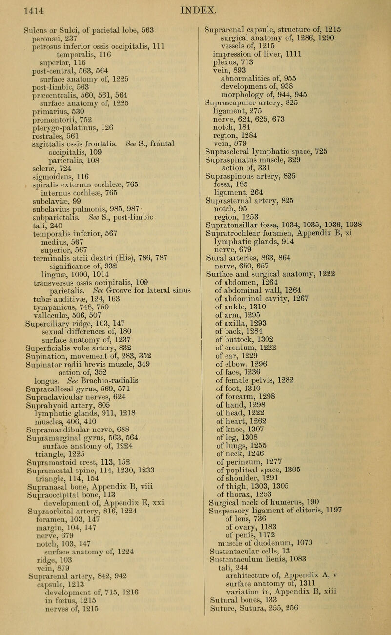 Sulcus or Sulci, of parietal lobe, 563 perouaei, 237 petrosus inferior ossis occipitalis. 111 temporalis, 116 sui:)erior, 116 post-central, 563, 564 surface anatomy of, 1225 post-limbic, 563 prascentralis, 560, 561, 564 surface anatomy of, 1225 primarius, 530 promontorii, 752 pterygo-palatinus, 126 rostrales, 561 sagittalis ossis frontalis. See S., frontal occipitalis, 109 parietalis, 108 sclerae, 724 sigmoideus, 116 spiralis externus cochleEe, 765 internus cochleae, 765 subclavise, 99 subclavius pulmonis, 985, 987 ■ subparietalis. See S., post-limbic tali, 240 temporalis inferior, 567 medius, 567 superior, 567 terminalis atrii dextri (His), 786, 787 significance of, 932 linguee, 1000, 1014 transversus ossis occii^italis, 109 parietalis. See Groove for lateral sinus tubae auditivae, 124, 163 tympanicus, 748, 750 vallecula;, 506, 507 Superciliary ridge, 103, 147 sexual differences of, 180 surface anatomy of, 1237 Superficialis volse artery, 832 Supination, movement of, 283, 352 Supinator radii brevis muscle, 349 action of, 352 longus. See Brachio-radialis Supracallosal gyrus, 569, 571 Supraclavicular nerves, 624 Suprahyoid artery, 805 lymphatic glands, 911, 1218 muscles, 406, 410 Supramandibular nerve, 688 Supramarginal gyrus, 563, 564 surface anatomy of, 1224 triangle, 1225 Supramastoid crest, 113, 152 Suprameatal spine, 114, 1230, 1233 triangle, 114, 154 Supranasal bone, Appendix B, viii Supraoccipital bone, 113 development of. Appendix E, xxi Supraorbital artery, 816, 1224 foramen, 103, 147 margin, 104, 147 nerve, 679 notch, 103, 147 surface anatomy of, 1224 ridge, 103 vein, 879 Suprarenal artery, 842, 942 capsule, 1213 development of, 715, 1216 in foetus, 1215 nerves of, 1215 Suprarenal capsule, structure of, 1215 surgical anatomy of, 1286, 1290 vessels of, 1215 impression of liver, 1111 plexus, 713 vein, 893 abnormalities of, 955 development of, 938 morphology of, 944, 945 Suprascapular artery, 825 ligament, 275 nerve, 624, 625, 673 notch, 184 region, 1284 vein, 879 Suprascleral lymjphatic space, 725 Supraspinatus muscle, 329 action of, 331 Supraspinous artery, 825 fossa, 185 ligament, 264 Suprasternal artery, 825 notch, 95 region, 1253 Supratonsillar fossa, 1034, 1035, 1036, 1038 Supratrochlear foramen. Appendix B, xi lymphatic glands, 914 nerve, 679 Sural arteries, 863, 864 nerve, 650, 657 Surface and surgical anatomy, 1222 of abdomen, 1264 of abdominal wall, 1264 of abdominal cavity, 1267 of ankle, 1310 of arm, 1295 of axilla, 1293 of back, 1284 of buttock, 1302 of cranium, 1222 of ear, 1229 of elbow, 1296 of face, 1236 of female pelvis, 1282 of foot, 1310 of forearm, 1298 of hand, 1298 of head, 1222 of heart, 1262 of knee, 1307 of leg, 1308 of lungs, 1255 of neck, 1246 of perineum, 1277 of popliteal space, 1305 of shoulder, 1291 of thigh, 1303, 1305 of thorax, 1253 Surgical neck of humerus, 190 Suspensory ligament of clitoris, 1197 of lens, 736 of ovary, 1183 of penis, 1172 muscle of duodenum, 1070 Sustentacular cells, 13 Sustentaculum lienis, 1083 tali, 244 architecture of. Appendix A, v surface anatomy of, 1311 variation in. Appendix B, xiii Sutural bones, 133 Suture, Sutura, 255, 256