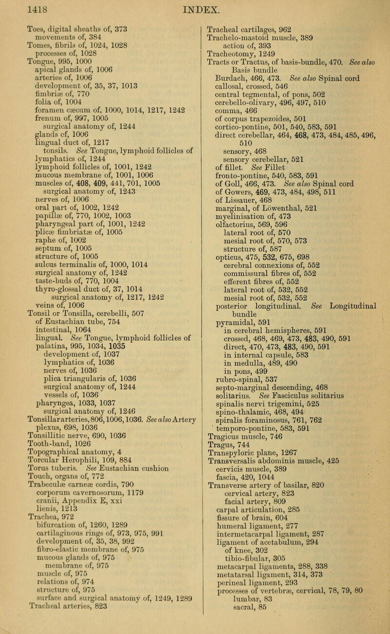 Toes, digital sheaths of, 373 movements of, 384 Tomes, tibrils of, 1024, 1028 processes of, 1028 Tongue, 995, 1000 ajjical glands of, 1006 arteries of, 1006 development of, 35, 37, 1013 finibri;« of, 770 folia of, 1004 foramen cajcum of, 1000, 1014, 1217, 1242 freuum of, 997, 1005 surgical anatomy of, 1244 glands of, 1006 lingual duct of, 1217 tonsils. See Tongue, lymphoid follicles of lymphatics of, 1244 lymphoid follicles of, 1001, 1242 mucous membrane of, 1001, 1006 muscles of, 408, 409, 441, 701, 1005 surgical anatomy of, 1243 nerves of, 1006 oral part of, 1002, 1242 papillaj of, 770, 1002, 1003 pharyngeal part of, 1001, 1242 plicaj fimbriatiB of, 1005 raphe of, 1002 sejitum of, 1005 structure of, 1005 sulcus terminalis of, 1000, 1014 surgical anatomy of, 1242 taste-buds of, 770, 1004 thyro-glossal duct of, 37, 1014 surgical anatomy of, 1217, 1242 veins of, 1006 Tonsil or Tonsilla, cerebelli, 507 of Eustachian tube, 754 intestinal, 1064 lingual See Tongue, lymphoid follicles of palatina, 995, 1034, 1035 develojjnient of, 1037 lymphatics of, 1036 nerves of, 1036 plica triangularis of, 1036 surgical anatomy of, 1244 vessels of, 1036 pharyngea, 1033, 1037 surgical anatomy of, 1246 Tonsillar arteries, 806,1006,1036. See also Artery plexus, 698, 1036 Tonsillitic nerve, 690, 1036 Tooth-band, 1026 Topographical anatomy, 4 Torcular Herophili, 109, 884 Torus tuberis. See Eustachian cushion Touch, organs of, 772 Trabeculfe carnese cordis, 790 corporum cavemosorum, 1179 cranii. Appendix E, xxi lienis, 1213 Trachea, 972 bifurcation of, 1260, 1289 cartilaginous rings of, 973, 975, 991 development of, 35, 38, 992 fibro-elastic membrane of, 975 mucous glands of, 975 membrane of, 975 muscle of, 975 relations of, 974 structure of, 975 surface and surgical anatomy of, 1249, 1289 Tracheal arteries, 823 Tracheal cartilages, 962 Trachelo-mastoid muscle, 389 action of, 393 Tracheotomy, 1249 Tracts or Tractus, of basis-bundle, 470. See also Basis bundle Burdach, 466, 473. See also Spinal cord callosal, crossed, 546 central tegmental, of pons, 502 cerebello-olivary, 496, 497, 510 comma, 466 of corpus trapezoides, 501 cortico-pontine, 501, 540, 583, 591 direct cerebellar, 464, 468, 473, 484, 485, 496, 510 sensory, 468 sensory cerebellar, 521 of fillet. See Fillet fronto-pontine, 540, 583, 591 of GoU, 466, 473. See also Spinal cord of Gowers, 469, 473, 484, 498, 511 of Lissauer, 468 marginal, of Lowenthal, 521 myelinisation of, 473 olfactorius, 569, 596 lateral root of, 570 mesial root of, 570, 573 structure of, 587 opticus, 475, 532, 675, 698 cerebral connexions of, 552 commissural fibres of, 552 efferent fibres of, 552 lateral root of, 532, 552 mesial root of, 532, 552 posterior longitudinal. See Longitudinal bundle pyramidal, 591 in cerebral heruispheres, 591 crossed, 468, 469, 473, 483, 490, 591 direct, 470, 473, 483, 490, 591 in internal capsule, 583 in medulla, 489, 490 in pons, 499 rubro-spinal, 537 septo-marginal descending, 468 solitarius. See Fasciculus solitarius spinalis nervi trigemini, 525 spino-thalamic, 468, 494- spiralis foraminosus, 761, 762 temporo-pontine, 583, 591 Tragicus muscle, 746 Tragus, 744 Transpyloric plane, 1267 Transversalis abdominis muscle, 425 cervicis muscle, 389 fascia, 420, 1044 Transverse artery of basilar, 820 cervical artery, 823 facial artery, 809 carpal articulation, 285 fissure of brain, 604 humeral ligament, 277 intermetacarpal ligament, 287 ligament of acetabulum, 294 of knee, 302 tibio-tibular, 305 metacarpal ligaments, 288, 338 metatarsal ligament, 314, 373 perineal ligament, 293 processes of vertebra, cervical, 78, 79, 80 lumbar, 83 sacral, 85