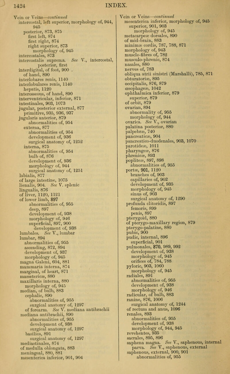 Vein or Yei'os,—-continued intercostal, left superior, morpliology of, 944, 945 posterior, 873, 875 first left, 874 first right, 874 right superior, 873 morphology of, 945 intercostales, 873 intercostalis suprema. See V., intercostal, posterioi, first interdigital, of foot, 900 . of hand, 890 interlobares renis, 1140 interlobulares renis, 1140 hepatis, 1120 interosseous, of hand, 890 interventricular, inferior, 871 intestinales, 903, 1073 jugular, posterior external, 877 primitive, 935, 936, 937 jugularis anterior, 879 abnormalities of, 954 externa, 877 abnormalities of, 954 development of, 936 surgical anatomy of, 1252 interna, 875 abnormalities of, 954 bulb of, 876 development of, 936 morphology of, 944 surgical anatomy of, 1251 labialis, 877 of large intestine, 1075 lienalis, 904. See V. splenic lingualis, 876 of liver, 1129, 1121 of lower limb, 897 abnormalities of, 955 deep, 897 development of, 938 morphology of, 946 superficial, 897, 900 development of, 938 lumbales. See V., lumbar lumbar, 894 abnormalities of, 955 ascending, 872, 894 development of, 937 morphology of, 945 magna Galeni, 604, 881 mammaria interna, 874 marginal, of heart, 871 massetericee, 880 maxillaris interna, 880 morjihology of, 945 median, of bulb, 883 cephalic, 890 abnormalities of, 955 surgical anatomy of, 1297 of forearm. See V. mediana antibrachii mediana antibrachii, 890 abnormalities of, 955 development of, 938 surgical anatomy of, 1297 basilica, 891 surgical anatomy of, 1297 mediastinales, 874 of medulla oblongata, 883 meningeal, 880, 881 mesenterica inferior, 901, 904 Vein or Veins—continued mesenterica inferior, morphology of, 945 superior, 901, 903 morphology of, 945 metacarpeie dorsales, 890 of mid-brain, 883 minimaj cordis, 787, 788, 871 morphology of, 943 muscle-fibres of, 782 musculo-phrenic, 874 nasales, 880 nerves of, 783 obliqua atrii sinistri (Marshall!), 785, 871 obturatorise, 895 occipitalis, 876, 879 CESophagese, 1042 ophthalmica inferior, 879 superior, 879 of orbit, 879 ovarian, 894 abnormality of, 955 morjjhology of, 944 ovarica. See V., ovarian palatina posterior, 880 palpebral, 740 pancreaticBe, 904 pancreatico-duodenales, 903, 1070 parotidese, 1011 pharyngess, 876 phrenicse, 893 poplitete, 897, 898 abnormalities of, 955 portse, 901, 1120 branches of, 903 capillaries of, 902 development of, 935 morphology of, 945 sinus of, 903 surgical anatomy of, 1290 profunda clitoridis, 897 femoris, 899 penis, 897 pterygoid, 880 of pterygo-maxillary region, 879 pterygo-palatine, 880 pubic, 900 pudic, internal, 896 superficial, 901 pulmonales, 870, 989, 992 development of, 938 morphology of, 945 orifices of, 784, 788 pyloric, 903, 1060 morphology of, 945 radiales, 891 abnormalities of, 955 development of, 938 morphology of, 946 radicular, of bidb, 883 ranine, 876, 1006 surgical anatomy of, 1244 of rectum and anus, 1096 renales, 893 abnormalities of, 955 development of, 938 morjihology of, 944, 945 revehentes, 935 sacrales, 895, 896 saphena magna. See V, saphenous, internal parva. See V., sajihenous, external saphenous, extca-nal, 900, 901 abnormalities of, 955