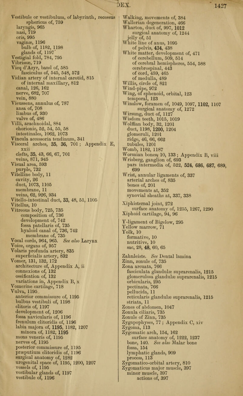 6ex. Vestibule or vestibulum, of labyrinth, recessus spbericiis of, 759 laryngis, 965 nasi, 719 oris, 995 vaginte, 1196 bulb of, 1182, 1198 glands of, 1197 Vestigial fold, 784, 795 Vibrissse, 719 Vicq d'Azyr, band of, 585 fasciculus of, 545, 548, 572 Vidian artery of internal carotid, 815 of internal maxillary, 812 canal, 126, 162 nerve, 682, 707 vein, 880 Vieussens, annulus of, 787 ansa of, 708 limbus of, 930 valve of, 486 Villi, arachnoidal, 884 chorionic, 52, 54, 55, 58 intestinales, 1062, 1073 Vincula accessoria tendinuni, 341 Visceral arches, 35, 36, 701 ; Appendix E, xxii clefts, 35, 43, 66, 67, 701 veins, 871, 945 Visual area, 593 purple, 732 Vitelline body, 11 cavity, 26 duct, 1073, 1105 membrane, 11 veins, 62, 926, 934 Vitello-intestinal duct, 33, 48, 51, 1105 Vitellus, 10 Vitreous body, 725, 735 composition of, 736 development of, 742 fossa patellaris of, 735 hyaloid canal of, 736, 742 membrane of, 735 Vocal cords, 964, 965. See also Larynx Voice, organs of, 957 Volaris profunda artery, 835 suf)erficialis artery, 832 Vomer, 131, 132, 172 architecture of, ApjDendix A, ii connexions of, 132 ossification of, 132 variations in, Aj^pendix B, x Vomerine cartilage, 718 Vulva, 1195 anterior commissure of, 1195 bulbus vestibuli of, 1198 clitoris of, 1197 development of, 1206 fossa navicularis of, 1196 frenulum clitoridis of, 1196 labia majora of, 1195, 1182, 1207 minora of, 1182, 1195 mons veneris of, 1195 nerves of, 1195 posterior commissure of, 1195 prseputium clitoridis of, 1196 surgical anatomy of, 1282 urogenital space of, 1195, 1200, 1207 vessels of, 1195 vestibular glands of, 1197 vestibule of, 1196 Walking, movements of, 384 Wallerian degeneration, 466 Wharton, duct of, 997, 1012 surgical anatomy of, 1244 jelly of, 51 White line of anus, 1095 of pelvis, 434, 438 White matter, development of, 471 of cerebellum, 509, 514 of cerebral hemispheres, 554, 588 cerebrosjjinal, 443 of cord, 459, 465 of medulla, 489 Willis, circle of, 821 Wind-pipe, 972 Wing, of splienoid, orbital, 123 temj)oral, 123 Winslow, foramen of, 1049, 1097, 1102, 1107 surgical anatomy of, 1272 Wirsung, duct of, 1127 Wisdom teeth, 1015, 1019 Wolffian body, 32, 1201 duct, 1198, 1200, 1204 glomeruli, 1201 ridge, 46, 66, 662 tubules, 1201 Womb, 1182, 1187 Wormian bones,- 10, 133 ; Appendix B, viii Wrisberg, ganglion of, 693 pars intermedia of, 522, 524, 686, 687, 689, 699 Wrist, annular ligaments of, 337 arterial arches of, 835 bones of, 201 movements at, 352 synovial sheaths at, 337, 338 Xiphisternal joint, 272 surface anatomy of, 1255, 1267, 1290 Xiphoid cartilage, 94, 96 Y-ligament of Bigelow, 295 Yellow marrow, 71 Yolk, 10 formative, 10 nutritive, 10 sac, 28, 48, 60, 65 Zahnleiste. See Dental lamina Zinn, zonule of, 735 Zona arcuata, 766 fasciculata glandulse suprarenalis, 1215 glomerulosa glandulae suprarenalis, 1215 orbicularis, 295 pectinata, 766 pellucida, 11 reticularis glandulse suprarenalis, 1215 striata, 11 Zones of abdomen, 1047 Zonula ciliaris, 735 Zonule of Zinn, 735 Zygapophyses, 77 ; Appendix C, xiv Zygoma, 113 Zygomatic arch, 154, 162 surface anatomy of, 1222, 1237 bone, 140. See also Malar bone fossa, 154 lymphatic glands, 909 process, 113 Zygomatico-orbital artery, 810 Zygomaticus major muscle, 397 minor muscle, 397 actions of, 397