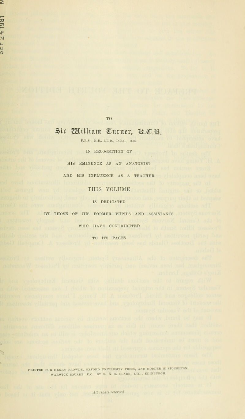 TO Sir SEilitam Eurtur, H.CJ. F.R.S., M.B., LL.D., D.C.L., D.Sc. IN RECOGNITION OF HIS EMINENCE AS AN ANATOMIST AND HIS INFLUENCE AS A TEACHER THIS VOLUME IS DEDICATED BY THOSE OF HIS FORMER PUPILS AND ASSISTANTS WHO HAVE CONTRIBUTED TO ITS PAGES FEINTED FOE HENRY FROWDE, OXFORD UNIVERSITY FK1-S, AM' HODDEB WARWICK SQUARE, E.C., BY' B. & u. CLARK, LTD., BDINBUBOH.