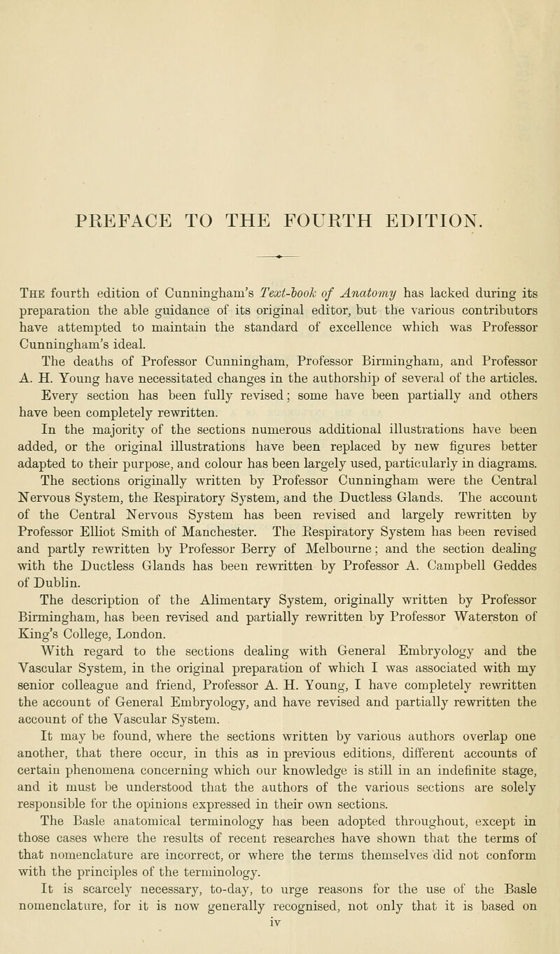 PREFACE TO THE FOURTH EDITION. The fourth edition of Cunningham's Text-look of Anatomy has lacked during its preparation the able guidance of its original editor, but the various contributors have attempted to maintain the standard of excellence which was Professor Cunningham's ideal. The deaths of Professor Cunningham, Professor Birmingham, and Professor A. H. Young have necessitated changes in the authorship of several of the articles. Every section has been fully revised; some have been partially and others have been completely rewritten. In the majority of the sections numerous additional illustrations have been added, or the original illustrations have been replaced by new figures better adapted to their purpose, and colour has been largely used, particularly in diagrams. The sections originally written by Professor Cunningham were the Central Nervous System, the Eespiratory System, and the Ductless Glands. The account of the Central Nervous System has been revised and largely rewritten by Professor Elliot Smith of Manchester. The Eespiratory System has been revised and partly rewritten by Professor Berry of Melbourne; and the section dealing with the Ductless Glands has been rewritten by Professor A. Campbell Geddes of Dublin. The description of the Alimentary System, originally written by Professor Birmingham, has been revised and partially rewritten by Professor Waterston of King's College, London. With regard to the sections dealing with General Embryology and the Vascular System, in the original preparation of which I was associated with my senior colleague and friend, Professor A. H. Young, I have completely rewritten the account of General Embryology, and have revised and partially rewritten the account of the Vascular System. It may be found, where the sections written by various authors overlap one another, that there occur, in this as in previous editions, different accounts of certain phenomena concerning which our knowledge is still in an indefinite stage, and it must be understood that the authors of the various sections are solely responsible for the opinions expressed in their own sections. The Basle anatomical terminology has been adopted throughout, except in those cases where the results of recent researches have shown that the terms of that nomenclature are incorrect, or where the terms themselves did not conform with the principles of the terminology. It is scarcely necessary, to-day, to urge reasons for the use of the Basle nomenclature, for it is now generally recognised, not only that it is based on