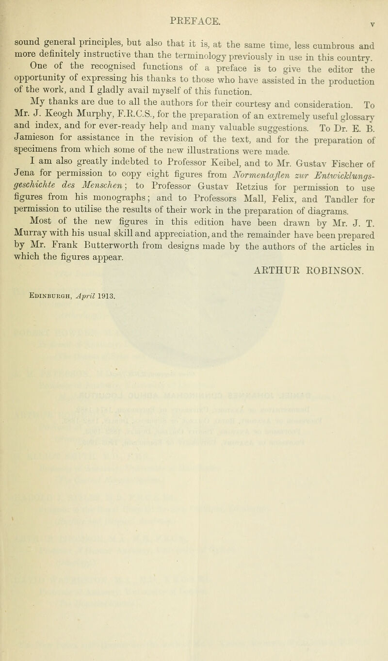 sound general principles, but also that it is, at the same time, less cumbrous and more definitely instructive than the terminology previously in use in this country. One of the recognised functions of a preface is to give the editor the opportunity of expressing his thanks to those who have assisted in the production of the work, and I gladly avail myself of this function. My thanks are due to all the authors for their courtesy and consideration. To Mr. J. Keogh Murphy, F.E.C.S., for the preparation of an extremely useful glossary and index, and for ever-ready help and many valuable suggestions. To Dr. E. B. Jamieson for assistance in the revision of the text, and for the preparation of specimens from which some of the new illustrations were made. I am also greatly indebted to Professor Keibel, and to Mr. Gustav Fischer of Jena for permission to copy eight figures from Normentaflen zur Entwicklungs- geschichte des Menschen; to Professor Gustav Eetzius for permission to use figures from his monographs; and to Professors Mall, Felix, and Tandler for permission to utilise the results of their work in the preparation of diagrams. Most of the new figures in this edition have been drawn by Mr. J. T. Murray with his usual skill and appreciation, and the remainder have been prepared by Mr. Frank Butterworth from designs made by the authors of the articles in which the figures appear. AETHUE EOBINSOK Edinburgh, April 1913.