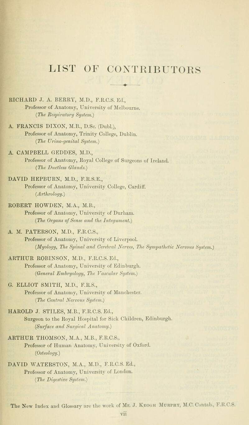 LIST OF CONTRIBUTORS RICHARD J. A. BERRY, M.D., F.R.C.S. Ed., Professor of Anatomy, University of Melbourne. (The Respiratory System.) A. FRANCIS DIXON, M.B., D.Sc. (Dubl.), Professor of Anatomy, Trinity College, Dublin. (The Urino-genital System.) A CAMPBELL GEDDES, M.D., Professor of Anatomy, Royal College of Surgeons of Ireland. (The Ductless Glands.) DAVID HEPBURN, M.D., F.R.S.E., Professor of Anatomy, University College, Cardiff. (Arthrology.) ROBERT HOWDEN, M.A, M.B., Professor of Anatomy, University of Durham. (The Organs of Sense and the Integument.) A. M. PATERSON, M.D., F.E.C.S., Professor of Anatomy, University of Liverpool. (Myology, The Spinal and Cerebral Nerves, The Sympathetic Nervous System.) ARTHUR ROBINSON, M.D., F.R.C.S. Ed., Professor of Anatomy, University of Edinburgh. (General Embryology, The Vascular System.) G. ELLIOT SMITH, M.D., F.R.S., Professor of Anatomy, University of Manchester. (Tlie Central Nervous System.) HAROLD J. STILES, M.B., F.R.C.S. Ed., Surgeon to the Royal Hospital for Sick Children, Edinburgh. (Surface and Surgical Anatomy.) ARTHUR THOMSON, M.A, M.B., F.R.C.S., Professor of Human Anatomy, University of Oxford. (Osteology.) DAVID WATERSTON, M.A., M.D., F.R.C.S. Ed., Professor of Anatomy, University of London. (The Digestive System.) The New Index and Glossary are the work of Mr. J. Kko<;h Murphy, M.C. Cantab., F.R.C.S.