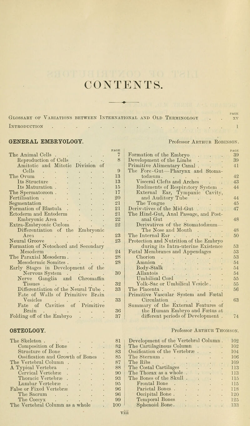 CONTENTS. Glossary op Variations between International and Old Terminology Introduction PACK XV GENERAL EMBRYOLOGY. The Animal Cells . Reproduction of Cells Amitotic and Mitotic Division of Cells The Ovum Its Structure Its Maturation The Spermatozoon Fertilisation Segmentation Formation of Blastula Ectoderm and Entoderm Embryonic Area Extra-Embryonic Coelom Differentiation of the Embryonic Area Neural Groove Formation of Notochord and Secondary Mesoderm The Paraxial Mesoderm. Mesodermic Somites . Early Stages in Development of the Nervous System Nerve Ganglia and Chromaffin Tissues Differentiation of the Neural Tube Fate of Walls of Primitive Brain Vesicles Fate of Cavities of Primitive Brain Folding off of the Embryo Professor Arthur Robinson. PAGE 7 9 13 13 15 17 20 21 21 21 22 22 23 23 24 28 28 30 32 33 33 36 37 Formation of the Embryo Development of the Limbs Primitive Alimentary Canal . The Fore-Gut—Pharynx and Stoma todaeum..... Visceral Clefts and Arches Rudiments of Respiratory System External Ear, Tympanic Cavity and Auditory Tube The Tongue .... Derivatives of the Mid-Gut . The Hind-Gut, Anal Passage, and Post anal Gut .... Derivatives of the Stoniatodaeum— The Nose and Mouth . The Internal Ear .... Protection and Nutrition of the Embryo during its Intra-uterine Existence Fcetal Membranes and Appendages Chorion .... Amnion .... Body-Stalk Allantois .... Umbilical Cord Yolk-Sac or Umbilical Vesicle The Placenta .... Primitive Vascular System and Foetal Circulation Summary of the External Features of the Human Embryo and Foetus at different periods of Development . PAGE 39 39 41 42 43 44 44 45 47 48 48 50 53 53 53 54 54 54 55 55 56 63 74 OSTEOLOGY. The Skeleton . Composition of Bone Structure of Bone Ossification and Growth of Bones The Vertebral Column . A Typical Vertebra Cervical Vertebrae . Thoracic Vertebras . Lumbar Vertebrae False or Fixed Vertebrae The Sacrum The Coccyx The Vertebral Column as a whole Professor Arthur Thomson. 81 Development of the Vertebral Column 102 82 The Cartilaginous Column . 102 83 Ossification of the Vertebrae 104 85 The Sternum . 106 87 The Ribs 109 88 The Costal Cartilages 113 90 The Thorax as a whole . 113 93 The Bones of the Skull . 115 95 Frontal Bone 115 96 Parietal Bones . 118 96 Occipital Bone . 120 99 Temporal Bones 125 100 Sphenoid Bone. 133