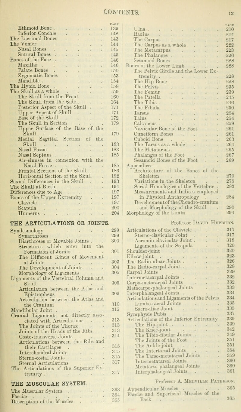 IX Ethmoid Bone . Inferior Conchae The Lacrimal Bones The Vomer Nasal Bones Sutural Bones . Bones of the Face . Maxillae . Palate Bones Zygomatic Bones Mandible . The Hyoid Bone . The Skull as a whole The Skull from the Front The Skull from the Side . Posterior Aspect of the Skull Upper Aspect of Skull Base of the Skull . The Skull in Section Upper Surface of the Base Skull .... Medial Sagittal Section of Skull . Nasal Fossae Nasal Septum Air-sinuses in Nasal Fossse . Frontal Sections of the Skull Horizontal Section of the Skull Sexual Differences in the Skull The Skull at Birth Differences due to Age Bones of the Upper Extremity Clavicle Scapula Humerus F the the connexion with the of PAGE 139 142 143 144 145 145 146 146 150 153 154 158 159 160 164 171 171 172 179 179 183 183 185 185 186 192 193 194 197 197 197 200 204 THE ARTICULATIONS OR JOINTS. Syndesmology .... Synarthroses .... Diarthroses or Movable Joints . Structures which enter into the Formation of Joints The Different Kinds of Movement at Joints .... The Development of Joints Morphology of Ligaments Ligaments of the Vertebral Column and Skull Articulation between the Atlas and Epistropheus Articulation between the Atlas and the Cranium Mandibular Joint .... Cranial Ligaments not directly assu ciated with Articulations The Joints of the Thorax . Joints of the Heads of the Ribs Costo-transverse Joints Articulations between the Ribs and their Cartilages Interchondral Joints Sterno-costal Joints . Sternal Articulations The Articulations of the Superior Ex tremity . THE MUSCULAR SYSTEM. The Muscular System Fasciae . . . Description of the Muscles 299 299 300 301 303 304 305 305 309 310 312 313 313 313 314 315 315 315 317 317 363 364 365 Ulna Radius .... The Carpus The Carpus as a whole The Metacarpus The Phalanges . Sesamoid Bones Bones of the Lower Limb The Pelvic Girdle and the Lower Ex- tremity .... The Hip Bone . The Pelvis The Femur The PateUa The Tibia .... The Fibula Tarsus .... Talus .... Calcaneus .... Navicular Bone of the Foot Cuneiform Bones Cuboid Bone The Tarsus as a whole The Metatarsus. Phalanges of the Foot Sesamoid Bones of the Foot Appendices— Architecture of the Bones of the Skeleton .... Variations in the Skeleton Serial Homologies of the Vertebrae Measurements and Indices employed in Physical Anthropology Development of the Chondro-cranium and Morphology of the Skull Morphology of the Limbs PAGE 210 214 217 222 223 226 228 228 228 228 235 239 245 246 250 254 254 259 261 261 263 264 265 267 269 270 275 283 284 290 294 Professor David Hepburn. Articulations of the Clavicle . Sterno-clavicular Joint Acromioclavicular Joint . Ligaments of the Scapula Shoulder-joint Elbow-joint The Radio-ulnar Joints The Radio-carpal Joint Carpal Joints Intermetacarpal Joints Carpo-metacarpal Joints Metacarpophalangeal Joints Interphalangeal Joints . Articulations and Ligaments of the Pelvis Lumbo-sacral Joints Sacro-iliac Joint Symphysis Pubis .... Articulations of the Inferior Extremity The Hip-joint .... The Knee-joint The Tibio-tibular Joints . The Joints of the Foot The Ankle-joint The Intertarsal Joints The Tarso-metatarsal Joints Intermetatarsal Joints Metatarso-phalangeal Joints Interphalangeal Joints 317 317 318 320 320 323 326 328 329 332 332 333 334 334 335 335 337 339 342 349 351 351 354 359 360 360 361 Professor A. Mi:i.\ ii.i.k Pati l Appendicular Muscles . . . Fasciae and Superficial M ; the Back 365 365