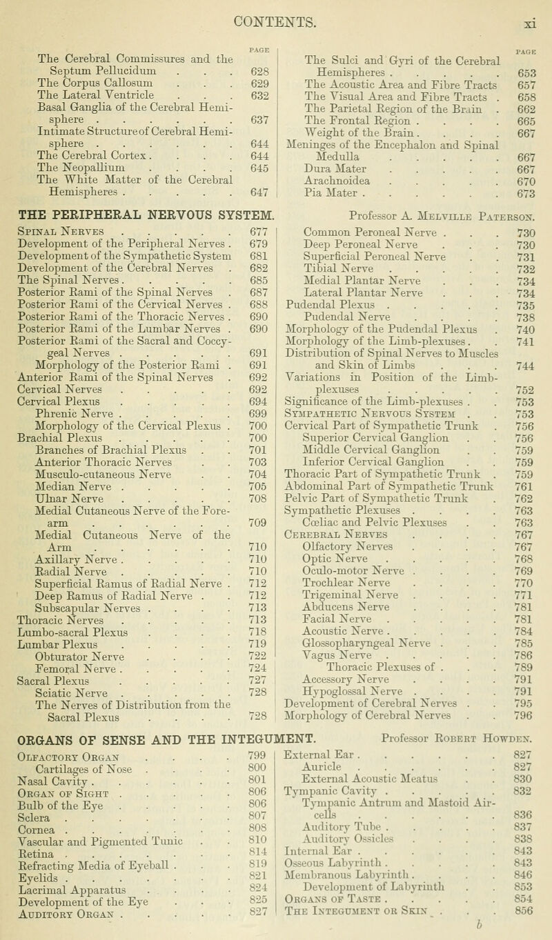 The Cerebral Commissures and the Septum Pellucidum . . . 628 The Corpus Callosum . . . 629 The Lateral Ventricle . . . 632 Basal Ganglia of the Cerebral Hemi- sphere 637 Intimate Structure of Cerebral Hemi- sphere 644 The Cerebral Cortex .... 644 The Neopallium .... 645 The White Matter of the Cerebral Hemispheres 647 THE PERIPHERAL NERVOUS SYSTEM. Spinal Nerves 677 Development of the Peripheral Nerves . 679 Development of the Sympathetic System 681 Development of the Cerebral Nerves . 682 The Spinal Nerves 685 Posterior Kami of the Spinal Nerves . 687 Posterior Eami of the Cervical Nerves . 688 Posterior Eami of the Thoracic Nerves . 690 Posterior Eami of the Lumbar Nerves . 690 Posterior Eami of the Sacral and Coccy- geal Nerves 691 Morphology of the Posterior Eami . 691 Anterior Eami of the Spinal Nerves . 692 Cervical Nerves 692 Cervical Plexus ..... 694 Phrenic Nerve 699 Morphology of the Cervical Plexus . 700 Brachial Plexus ..... 700 Branches of Brachial Plexus . . 701 Anterior Thoracic Nerves . . 703 Musculo-cutaneous Nerve . . 704 Median Nerve 705 Ulnar Nerve 708 Medial Cutaneous Nerve of the Fore- arm ...... 709 Medial Cutaneous Nerve of the Arm 710 Axillary Nerve 710 Radial Nerve 710 Superficial Eamus of Eadial Nerve . 712 Deep Eamus of Eadial Nerve . . 712 Subscapular Nerves .... 713 Thoracic Nerves 713 Lumbo-sacral Plexus . . . .718 Lumbar Plexus 719 Obturator Nerve .... 722 Femoral Nerve ..... 724 Sacral Plexus 727 Sciatic Nerve 728 The Nerves of Distribution from the Sacral Plexus .... 728 The Sulci and Gyri of the Cerebral Hemispheres . The Acoustic Area and Fibre Tracts The Visual Area and Fibre Tracts The Parietal Eegion of the Brain The Frontal Eegion . Weight of the Brain. Meninges of the Encephalon and Spinal Medulla .... Dura Mater .... Arachnoidea .... Pia Mater 653 657 658 662 665 667 667 667 670 673 Professor A Melville Paterson. Common Peroneal Nerve . Deep Peroneal Nerve Superficial Peroneal Nerve Tibial Nerve .... Medial Plantar Nerve Lateral Plantar Nerve Pudendal Plexus .... Pudendal Nerve Morphology of the Pudendal Plexus Morphology of the Limb-plexuses. Distribution of Spinal Nerves to Muscles and Skin of Limbs Variations in Position of the Limb plexuses .... Significance of the Limb-plexuses . Sympathetic Nervous System . Cervical Part of Sympathetic Trunk Superior Cervical Ganglion Middle Cervical Ganglion Inferior Cervical Ganglion Thoracic Part of Sympathetic Trunk Abdominal Part of Sympathetic Trunk Pelvic Part of Sympathetic Trunk Sympathetic Plexuses . Cceliac and Pelvic Plexuses Cerebral Nerves Olfactory Nerves Optic Nerve Oculo-motor Nerve . Trochlear Nerve Trigeminal Nerve Abducens Nerve Facial Nerve Acoustic Nerve . Glossopharyngeal Nerve Vagus Nerve Thoracic Plexuses of Accessory Nerve Hypoglossal Nerve . Development of Cerebral Nerves Morphology of Cerebral Nerves 730 730 731 732 734 734 735 738 740 741 744 752 753 753 756 756 759 759 759 761 762 763 763 767 767 768 769 770 771 781 781 784 785 786 789 791 791 795 796 ORGANS OF SENSE AND THE INTEGUMENT. Professor Robert Howden. Olfactory Organ Cartilages of Nose Nasal Cavity .... Organ op Sight . Bidb of the Eye . Sclera ..... Cornea ..... Vascular and Pigmented Tunic Retina Eefracting Media of Eyeball . Eyelids Lacrimal Apparatus . . Development of the Eye Auditory Organ . 799 800 801 806 806 810 814 819 821 824 825 827 External Ear Auricle External Acoustic Meatus Tympanic Cavity .... Tympanic Antrum and Mastoid Air cells Auditory Tube .... Auditory Ossicles Internal Ear Osseous Labyrinth .... Membranous Labyrinth. Development of Labyrinth Organs op Taste .... The Integument or Skin . b 827 827 830 832 836 837 838 843 843 846 853 854 856