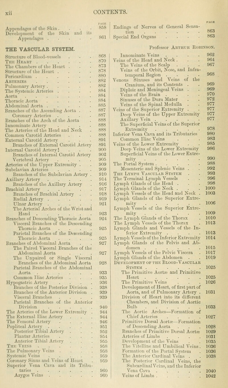 Xll Appendages of the Skin . Development of the Skin Appendages . and its THE VASCULAR SYSTEM. Structure of Blood-vessels The Heart The Chamber.-? of the Heart . Structure of the Heart . Pericardium Arteries Pulmonary Artery .... The Systemic Arteries . Aorta Thoracic Aorta .... Abdominal Aorta .... Branches of the Ascending Aorta . Coronary Arteries Branches of the Arch of the Aorta Innominate Artery The Arteries of the Head and Neck Common Carotid Arteries External Carotid Artery Branches of External Carotid Artery Internal Carotid Artery 3 Branches of Internal Carotid Artery Vertebral Artery Arteries of the Upper Extremity . Subclavian Arteries Branches of the Subclavian Artery Axillary Artery .... Branches of the Axillary Artery Brachial Artery .... Branches of Brachial Artery . Radial Artery .... Ulnar Artery .... The Arterial Arches of the Wrist and Hand Branches of Descending Thoracic Aorta Visceral Branches of the Descending Thoracic Aorta .... Parietal Branches of the Descending Thoracic Aorta .... Branches of Abdominal Aorta The Paired Visceral Branches of the Abdominal Aorta The Unpaired or Single Visceral Branches of the Abdominal Aorta Parietal Branches of the Abdominal Aorta Common Iliac Arteries Hypogastric Artery Branches of the Posterior Division Branches of the Anterior Division Visceral Branches Parietal Branches of the Anterior Division .... The Arteries of the Lower Extremity The External Iliac Artery The Femoral Artery Popliteal Artery .... Posterior Tibial Artery Plantar Arteries Anterior Tibial Artery The Veins The Pulmonary Veins . Systemic Veins .... Coronary Sinus and Veins of Heart Superior Vena Cava and its Tribu taries ..... Azygos Veins .... 858 861 870 873 S78 880 882 882 884 885 887 887 891 891 900 902 905 909 909 910 914 916 917 918 919 921 923 924 925 925 927 927 928 933 935 936 938 939 939 940 944 944 946 951 952 954 955 958 958 959 959 Endings of Nerves of General Sensa- tion Special End Organs . 863 863 960 960 Professor Arthur Robinson. Innominate Veins .... 962 Veins of the Head and Neck . . .964 The Veins of the Scalp . . .967 Veins of the Orbit, Nose, and Infra- temporal Region .... 968 Venous Sinuses and Veins of the Cranium, and its Contents . . 969 Diploic and Meningeal Veins . . 969 Veins of the Brain .... 970 Sinuses of the Dura Mater . . 972 Veins of the Spinal Medulla . . 977 Veins of the Superior Extremity . . 977 Deep Veins of the Upper Extremity 977 Axillary Vein 977 The Superficial Veins of the Superior Extremity 978 Inferior Vena Cava and its Tributaries 980 Common Iliac Veins . . . 983 Veins of the Lower Extremity . . 985 Deep Veins of the Lower Extremity 986 Superficial Veins of the Lower Extre- mity 990 The Portal System 988 Mesenteric and Splenic Veins . . 992 The Lymph Vascular System . . 993 The Terminal Lymph Vessels . . 996 Lymph Glands of the Head . . . 998 Lymph Glands of the Neck . . . 1000 Lymph Vessels of the Head and Neck . 1003 Lymph Glands of the Superior Extre- mity 1006 Lymph Vessels of the Superior Extre- mity 1009 The Lymph Glands of the Thorax . 1010 The Lymph Vessels of the Thorax . 1013 Lymph Glands and Vessels of the In- ferior Extremity .... 1013 Lymph Vessels of the Inferior Extremity 1014 Lymph Glands of the Pelvis and Ab- domen 1015 Lymph Vessels of the Pelvic Viscera . 1017 Lymph Glands of the Abdomen . . 1019 Development op the Blood-Vascular System 1025 The Primitive Aortas and Primitive Heart 1025 The Primitive Veins . . . 1026 Development of Heart, of first part of Aorta, and of Pulmonary Artery . 1031 Division of Heart into its different Chambers, and Division of Aortic Bulb 1033 The Aortic Arches—Formation of Chief Arteries .... 1027 Primitive Dorsal Aortae—Formation of Descending Aorta . . . 1028 Branches of Primitive Dorsal Aortas 1029 Arteries of Limbs . . . .1031 Development of the Veins . . 1035 The Vitelline and Umbilical Veins . 1036 Formation of the Portal System . 1036 The Anterior Cardinal Veins . . 1038 The Posterior Cardinal Veins, the SubcardinalVeins, and the Inferior Vena Cava 1040 Veins of Limbs 1042