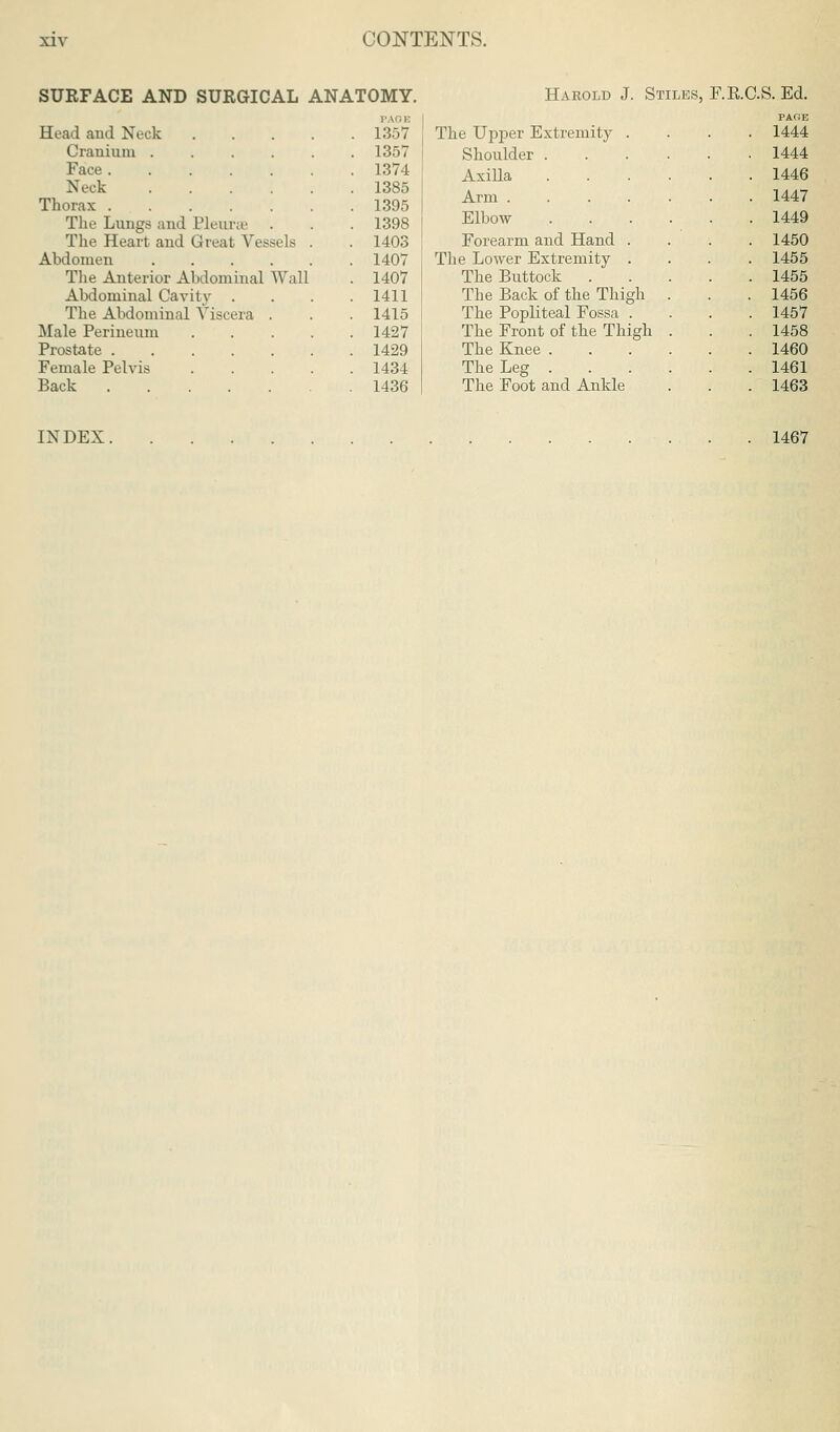 SUEFACE AND SURGICAL ANATOMY. Harold J. Stiles, F.RC.S. Ed. Head and Neck .... PAOE 1357 Cranium 1357 Face 1374 Neck 1385 Thorax 1395 The Lungs and Pleura' 1398 The Heart and Great Vessels . 1403 1407 The Anterior Abdominal Wall 1407 Abdominal Cavity . 1411 The Abdominal Viscera . 1415 Male Perineum .... 1427 1429 Female Pelvis .... 1434 Back 1436 PAGE The Upper Extremity .... 1444 Shoulder . 1444 Axilla 1446 Arm .... 1447 Elbow- 1449 Forearm and Hand . 1450 The Lower Extremity . 1455 The Buttock . 1455 The Back of the Thigh 1456 The Popliteal Fossa . 1457 The Front of the Thigh 1458 The Knee . 1460 The Leg . 1461 The Foot and Ankle 1463 INDEX 1467