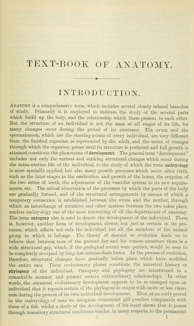 TEXT-BOOK OF ANATOMY. INTRODUCTION. Anatomy is a comprehensive term, which includes several closely related branches of study. Primarily it is employed to indicate the study of the several parts which build up the body, and the relationship which these present to each other. But the structure of an individual is not the same at all stages of its life, for many changes occur during the period of its existence. The ovum and the spermatozoon, which are the starting-points of every individual, are very different from the finished organism as represented by the adult, and the series of changes through which the organism passes until its structure is perfected and full growth is attained constitute the phenomena of development. The general term  development includes not only the various and striking structural changes which occur during the intra-uterine life of the individual, to the study of which the term embryology is more specially applied, but also many growth processes which occur after birth, such as the later stages in the ossification and growth of the bones, the eruption of the two series of teeth, the adjustment of the vascular system to its new require- ments, etc. The actual observation of the processes by which the parts of the body are gradually formed, and of the structural arrangements by means of which a temporary connexion is established between the ovum and the mother, through which an interchange of nutritive and other matters between the two takes place, renders embryology one of the most interesting of all the departments of anatomy. The term ontogeny also is used to denote the development of the individual. There is, however, another form of development, slower, but just as certain in its pro- cesses, which affects not only the individual, but all the members of the animal group to which it belongs. The theory of descent or evolution leads us to believe that between man of the present day and his remote ancestors there is a wide structural gap, which, if the geological record were perfect, would be seen to be completely occupied by long-lost intermediate forms. In the process of evolution, therefore, structural changes have gradually taken place which have modified the entire race. These evolutionary phases constitute the ancestral history or phylogeny of the individual. Ontogeny and phylogeny are intertwined in a remarkable manner, and present certain extraordinary relationships. In other words, the ancestral evolutionary development appears to be so stamped upon an individual that it repeats certain of the phylogenetic stages with more or less clear- ness during the process of its own individual development. Thus, at an early period in the embryology of man we recognise evanescent gill-pouches comparable with those of a fish, whilst a study of the development of his heart shows that it passes through transitory structural conditions similar, in many respects, to the permanent