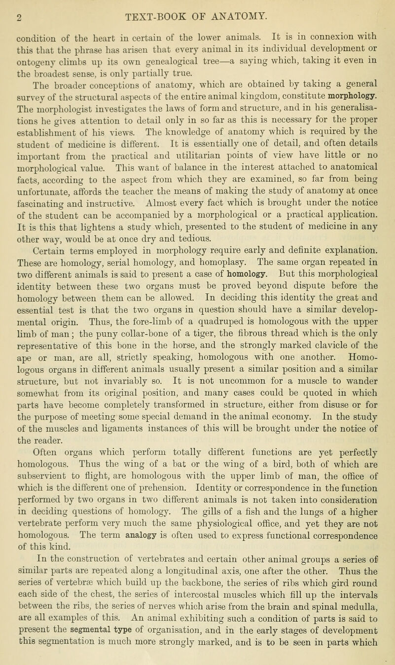 condition of the heart in certain of the lower animals. It is in connexion with this that the phrase has arisen that every animal in its individual development or ontogeny climbs up its own genealogical tree—a saying which, taking it even in the broadest sense, is only partially true. The broader conceptions of anatomy, which are obtained by taking a general survey of the structural aspects of the entire animal kingdom, constitute morphology. The morphologist investigates the laws of form and structure, and in his generalisa- tions he gives attention to detail only in so far as this is necessary for the proper establishment of his views. The knowledge of anatomy which is required by the student of medicine is different. It is essentially one of detail, and often details important from the practical and utilitarian points of view have little or no morphological value. This want of balance in the interest attached to anatomical facts, according to the aspect from which they are examined, so far from being unfortunate, affords the teacher the means of making the study of anatomy at once fascinating and instructive. Almost every fact which is brought under the notice of the student can be accompanied by a morphological or a practical application. It is this that lightens a study which, presented to the student of medicine in any other way, would be at once dry and tedious. Certain terms employed in morphology require early and definite explanation. These are homology, serial homology, and homoplasy. The same organ repeated in two different animals is said to present a case of homology. But this morphological identity between these two organs must be proved beyond dispute before the homology between them can be allowed. In deciding this identity the great and essential test is that the two organs in question should have a similar develop- mental origin. Thus, the fore-limb of a quadruped is homologous with the upper lirab of man; the puny collar-bone of a tiger, the fibrous thread which is the only representative of this bone in the horse, and the strongly marked clavicle of the ape or man, are all, strictly speaking, homologous with one another. Homo- logous organs in different animals usually present a similar position and a similar structure, but not invariably so. It is not uncommon for a muscle to wander somewhat from its original position, and many cases could be quoted in which parts have become completely transformed in structure, either from disuse or for the purpose of meeting some special demand in the animal economy. In the study of the muscles and Ligaments instances of this will be brought under the notice of the reader. Often organs which perform totally different functions are yet perfectly homologous. Thus the wing of a bat or the wing of a bird, both of which are subservient to flight, are homologous with the upper limb of man, the office of which is the different one of prehension. Identity or correspondence in the function performed by two organs in two different animals is not taken into consideration in deciding questions of homology. The gills of a fish and the lungs of a higher vertebrate perform very much the same physiological office, and yet they are not homologous. The term analogy is often used to express functional correspondence of this kind. In the construction of vertebrates and certain other animal groups a series of similar parts are repeated along a longitudinal axis, one after the other. Thus the series of vertebras which build up the backbone, the series of ribs which gird round each side of the chest, the series of intercostal muscles which fill up the intervals between the ribs, the series of nerves which arise from the brain and spinal medulla, are all examples of this. An animal exhibiting such a condition of parts is said to present the segmental type of organisation, and in the early stages of development this segmentation is much more strongly marked, and is to be seen in parts which