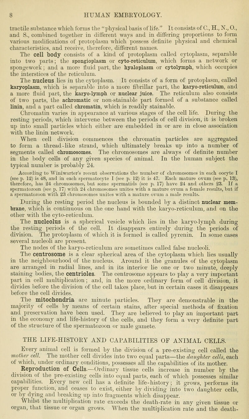 tractile substance which forms the physical basis of life. It consists of C, H., N., 0., and S., combined together in different ways and in differing proportions to form various modifications of protoplasm which possess definite physical and chemical characteristics, and receive, therefore, different names. The cell body consists of a kind of protoplasm called cytoplasm, separable into two parts; the spongioplasm or cyto-reticulum, which forms a network or spongework; and a more fluid part, the hyaloplasm or cytolymph, which occupies the interstices of the reticulum. The nucleus lies in the cytoplasm. It consists of a form of protoplasm, called karyoplasm, which is separable into a more fibrillar part, the karyo-reticulum, and a more fluid part, the karyo-lymph or nuclear juice. The reticulum also consists of two parts, the achromatic or non-stainable part formed of a substance called linin, and a part called chromatin, which is readily stainable. Chromatin varies in appearance at various stages of the cell life. During the resting periods, which intervene between the periods of cell division, it is broken up into small particles which either are embedded in or are in close association with the linin network. When cell division commences the chromatin particles are aggregated to form a thread-like strand, which ultimately breaks up into a number of segments called chromosomes. The chromosomes are always of definite number in the body cells of any given species of animal. In the human subject the typical number is probably 24. According to Winiwarter's recent observations the number of chromosomes in each oocyte I (see p. 12) is 48, and in each spermatocyte I (see p. 12) it is 47. Each mature ovum (see p. 13), therefore, bas 24 chromosomes, but some spermatids (see p. 17) have 24 and others 23. If a spermatozoon (see p. 17) with 24 cbromosomes unites with a mature ovum a female results, but if a spermatozoon witb 23 cbromosomes unites with a mature ovum a male results. During the resting period the nucleus is bounded by a distinct nuclear mem- brane, which is continuous on the one hand with the karyo-reticulum, and on the other with the cyto-reticulum. The nucleolus is a spherical vesicle which lies in the karyo-lymph during the resting periods of the cell. It disappears entirely during the periods of division. The protoplasm of which it is formed is called pyrenin. In some cases several nucleoli are present. The nodes of the karyo-reticulum are sometimes called false nucleoli. The centrosome is a clear spherical area of the cytoplasm which lies usually in the neighbourhood of the nucleus. Around it the granules of the cytoplasm are arranged in radial lines, and in its interior lie one or two minute, deeply staining bodies, the centrioles. The centrosome appears to play a very important part in cell multiplication; and, in the more ordinary form of cell division, it divides before the division of the cell takes place, but in certain cases it disappears before the cell divides. The mitochondria are minute particles. They are demonstrable in the majority of cells by means of certain stains, after special methods of fixation and preservation have been used. They are believed to play an important part in the economy and life-history of the cells, and they form a very definite part of the structure of the spermatozoon or male gamete. THE LIFE-HISTOKY AND CAPABILITIES OF ANIMAL CELLS. Every animal cell is formed by the division of a pre-existing cell called the mother cell. The mother cell divides into two equal parts—the daughter cells, each of which, under ordinary conditions, possesses all the capabilities of its mother. Reproduction of Cells.—Ordinary tissue cells increase in number by the division of the pre-existing cells into equal parts, each of which possesses similar capabilities. Every new cell has a definite life-history; it grows, performs its proper function, and ceases to exist, either by dividing into two daughter cells, or by dying and breaking up into fragments which disappear. Whilst the multiplication rate exceeds the death-rate in any given tissue or organ, that tissue or organ grows. When the multiplication rate and the death-