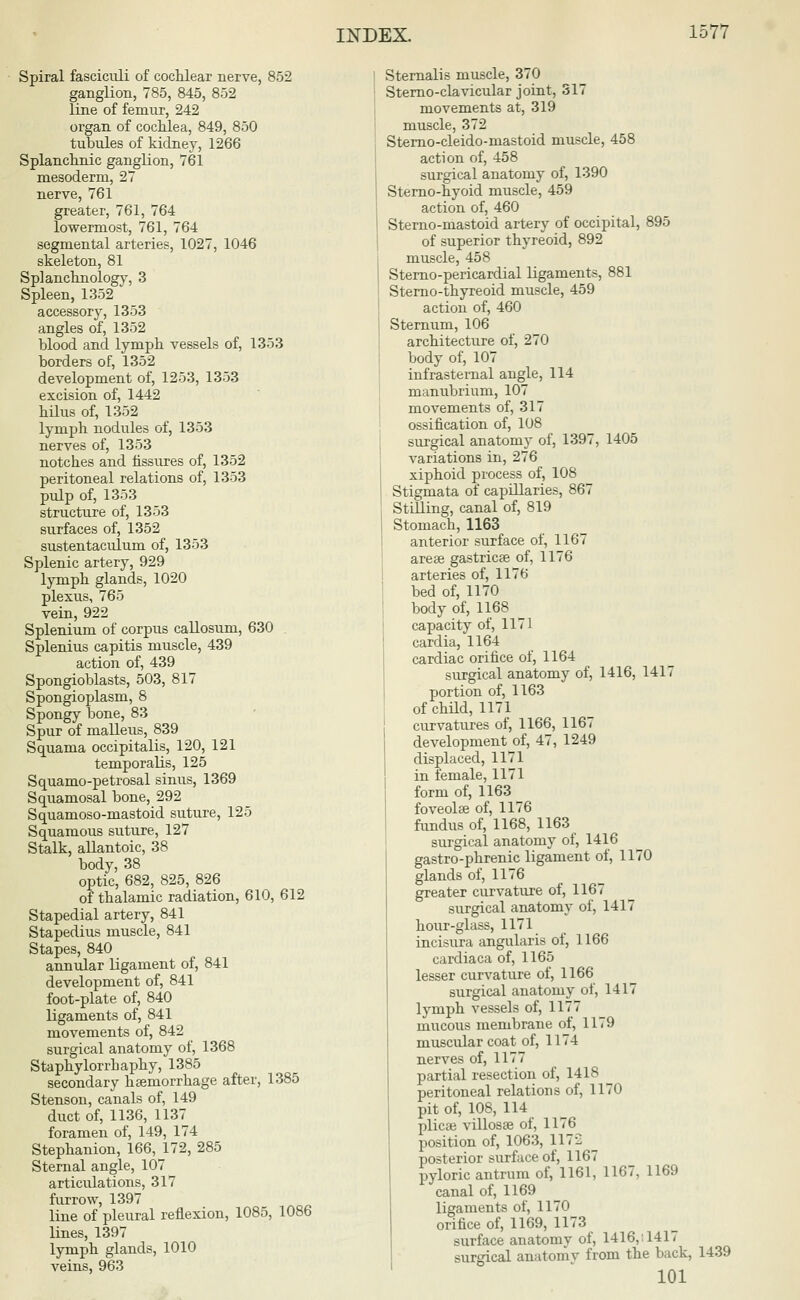 Spiral fasciculi of cochlear nerve, 852 ganglion, 785, 845, 852 line of femur, 242 organ of cochlea, 849, 850 tubules of kidney, 1266 Splanchnic ganglion, 761 mesoderm, 27 nerve, 761 greater, 761, 764 lowermost, 761, 764 segmental arteries, 1027, 1046 skeleton, 81 Splanchnology, 3 Spleen, 1352 accessory, 1353 angles of, 1352 blood and lymph vessels of, 1353 borders of, 1352 development of, 1253, 1353 excision of, 1442 hilus of, 1352 lymph nodules of, 1353 nerves of, 1353 notches and fissures of, 1352 peritoneal relations of, 1353 pulp of, 1353 structure of, 1353 surfaces of, 1352 sustentaculum of, 1353 Splenic artery, 929 lymph glands, 1020 plexus, 765 vein, 922 Splenium of corpus callosum, 630 Splenius capitis muscle, 439 action of, 439 Spongioblasts, 503, 817 Spongioplasm, 8 Spongy bone, 83 Spur of malleus, 839 Squama occipitalis, 120, 121 temporalis, 125 Squamo-petrosal sinus, 1369 Squamosal bone, 292 Squamoso-mastoid suture, 125 Squamous suture, 127 Stalk, allantoic, 38 body, 38 optic, 682, 825, 826 of thalamic radiation, 610, 612 Stapedial artery, 841 Stapedius muscle, 841 Stapes, 840 annular ligament of, 841 development of, 841 foot-plate of, 840 ligaments of, 841 movements of, 842 surgical anatomy of, 1368 Staphylorrhaphy, 1385 secondary hcemorrhage after, 1385 Stenson, canals of, 149 duct of, 1136, 1137 foramen of, 149, 174 Stephanion, 166, 172, 285 Sternal angle, 107 articulations, 317 furrow, 1397 line of pleural reflexion, 1085, 1086 lines, 1397 lymph glands, 1010 veins, 963 Sternalis muscle, 370 Sterno-clavicular joint, 317 movements at, 319 muscle, 372 Sterno-cleido-mastoid muscle, 458 action of, 458 surgical anatomy of, 1390 Sterno-hyoid muscle, 459 action of, 460 Sterno-mastoid artery of occipital, 895 of superior thyreoid, 892 muscle, 458 Sterno-pericardial ligaments, 881 Sterno-thyreoid muscle, 459 action of, 460 Sternum, 106 architecture of, 270 body of, 107 infrasternal angle, 114 manubrium, 107 movements of, 317 ossification of, 108 surgical anatomy of, 1397, 1405 variations in, 276 xiphoid process of, 108 Stigmata of capillaries, 867 Stilling, canal of, 819 Stomach, 1163 anterior surface of, 1167 arese gastricse of, 1176 arteries of, 1176 bed of, 1170 body of, 1168 capacity of, 1171 cardia, 1164 cardiac orifice of, 1164 surgical anatomy of, 1416, 1417 portion of, 1163 of child, 1171 curvatures of, 1166, 1167 development of, 47, 1249 displaced, 1171 in female, 1171 form of, 1163 foveolse of, 1176 fundus of, 1168, 1163 surgical anatomy of, 1416 gastro-phrenic ligament of, 1170 glands of, 1176 greater curvature of, 1167 surgical anatomy of, 1417 hour-glass, 1171 incisura angularis of, 1166 cardiaca of, 1165 lesser curvature of, 1166 surgical anatomy of, 1417 lymph vessels of, 1177 mucous membrane of, 1179 muscular coat of, 1174 nerves of, 1177 partial resection of, 1418 peritoneal relations of, 1170 pit of, 108, 114 plicae villosse of, 1176 position of, 1063, 1172 posterior surface of, 1167 pyloric antrum of, 1161, 1167, 1169 canal of, 1169 ligaments of, 1170 orifice of, 1169, 1173 surface anatomy of, 1416,: 1417 surgical anatomy from the back, 1439 101