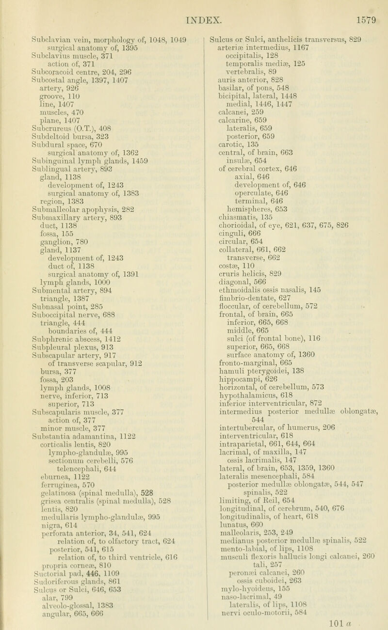Subclavian vein, morphology of, 1048, 1049 surgical anatomy of, 1395 Subclavius muscle, 371 action of, 371 Subcoracoid centre, 204, 296 Subcostal angle, 1397, 1407 artery, 926 groove, 110 line, 1407 muscles, 470 plane, 1407 Subcrureus (O.T.), 408 Subdeltoid bursa, 323 Subdural space, 670 surgical anatomy of, 1362 Subinguinal lymph glands, 1459 Sublingual artery, 893 gland, 1138 development of, 1243 surgical anatomy of, 1383 region, 1383 Submalleolar apophysis, 282 Submaxillary artery, 893 duct, 1138 fossa, 155 ganglion, 780 gland, 1137 development of, 1243 duct of, 1138 surgical anatomy of, 1391 lymph glands, 1000 Submental artery, 894 triangle, 1387 Subnasal point, 285 Suboccipital nerve, 688 triangle, 444 boundaries of, 444 Subphrenic abscess, 1412 Subpleural plexus, 913 Subscapular artery, 917 of transverse scapular, 912 bursa, 377 fossa, 203 Lymph glands, 1008 nerve, inferior, 713 superior, 713 Subscapulars muscle, 377 action of, 377 minor muscle, 377 Substantia adamantina, 1122 cortical is lentis, 820 tympho-glandula?, 995 sectionum cerebelli, 576 telencephali, 644 eburnea, 1122 ferruginea, 570 gelatinosa (spinal medulla), 528 isea centralis (spinal medulla), 528 lentis, 820 medullaris lympho-glandulae, 995 nigra, <;l I perforata anterior, 34, 541, 624 relation of, to olfactory tract, 624 posterior, 541, 615 relation of, to thirl ventricle, G16 iria cornea?, 810 Suctorial pad, 446, 1109 iriferous glands, 861 Sulcus or Sulci, 646, 653 alar 799 alveolo-glossaL 1383 angular, 665, 666 Sulcus or Sulci, anthelicis transversus, 829 arteria? intermedins, 1167 occipitalis, 128 temporalis mediae, 125 vertebralis, 89 auris anterior, 828 basilar, of pons, 548 bicipital, lateral, 1448 medial, 1446, 1447 calcanei, 259 calcarine, 659 lateralis, 659 posterior, 659 carotic, 135 central, of brain, 663 insula?, 654 of cerebral cortex, 646 axial, 646 development of, 646 operculate, 646 terminal, 646 hemispheres, 653 chiasmatis, 135 choroidal, of eye, 621, 637, 675, 826 cinguli, 666 circular, 654 collateral, 661, 662 transverse, 662 costae, 110 cruris helicis, 829 diagonal, 566 ethmoidalis ossis nasalis, 145 fimbrio-dentate, 627 floccular, of cerebellum, 572 frontal, of brain, 665 inferior, 665, 668 middle, 665 sulci (of frontal bone), 116 superior, 665, 668 surface anatomy of, 1360 fronto-marginal, 665 hamuli pterygoidei, 138 hippocampi, 626 horizontal, of cerebellum, 573 hypothalamicus, 618 inferior interventricular, 872 intermedins posterior medulla? oblongata?, 544 intertubercular, of humerus, 206 interventricular, 618 intra parietal, 661, 644, 664 lacrimal, of maxilla, 147 ossis lacrimalis, 147 lateral, of brain, 653, 1359, 1360 lateralis mesencephali, 584 posterior medullas oblongata?, 544, 547 spinalis, 522 limiting, of Reil, 654 longitudinal, of cerebrum, 540, 676 longitudinalis, of heart, 618 lunatus, 660 malleolaris, 253, 249 niedianus posterior medulla' spinalis, 522 mento-labial, of lips, 1108 musculi llexoris hallucis longi calcanei, 260 tali. 257 peronaei calcanei, 260 ossis cuboidei, 263 mylo-hyoideus, L55 naso-lacrimal, 49 lateralis, of lips, 1108 nervi oculo-motorii, 584 101 a