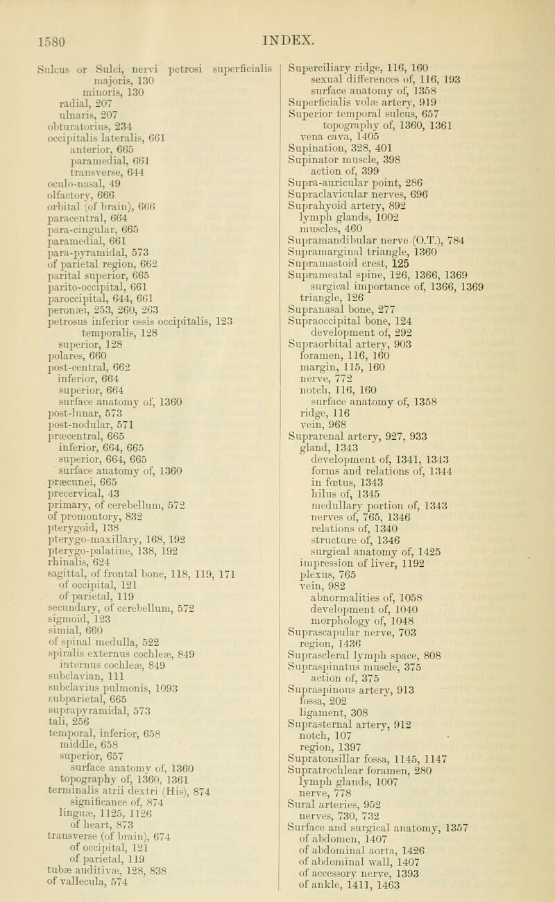 Sulcus or Sulci, nervi petrosi superficialis ruajoris, 130 minoris, 130 radial, 207 ulnaris, 207 obturatorius, 234 occipitalis lateralis, 661 anterior, 665 paramedial, 661 transverse, 644 oculo-nasal, 49 olfactory, 666 orbital (of brain), 666 paracentral, 664 para-cingular, 665 paramedial, 661 para-pyramidal, 573 of parietal region, 662 parital superior, 665 parito-occipital, 661 paroccipital, 644, 661 peronaei, 253, 260, 263 petrosus inferior ossis occipitalis, 123 temporalis, 128 superior, 128 polares, 660 post-central, 662 inferior, 664 superior, 664 surface anatomy of, 1360 post-lunar, 573 post-nodular, 571 praecentral, 665 inferior, 664, 665 superior, 664, 665 surface anatomy of, 1360 praecunei, 665 precervical, 43 primary, of cerebellum, 572 of promontory, 832 pterygoid, 138 pterygo-maxillary, 168, 192 pterygopalatine, 138, 192 rhinalrs, 624 sagittal, of frontal bone, 118, 119, 171 of occipital, 121 of parietal, 119 secundary, of cerebellum, 572 sigmoid, 123 simial, 660 of spinal medulla, 522 spiralis externus cochleae, 849 interims cochleae, 849 subclavian, 111 Bubclavius pulmonis, 1093 f.ubparietal, 665 Buprapyramidal, 573 tali, 256 temporal, inferior, 658 middle, 658 superior, 657 surface anatomv of, 1360 topography of, 1360, 1361 terminalis atrii dextri (His), 874 significance of, 874 linguae, 1125, 1126 of heart, 873 transverse (of brain), 674 of occipital, 121 of parietal, 119 tubae auditive, 128, 838 of vallecula, 574 Superciliary ridge, 116, 160 sexual differences of, 116, 193 surface anatomy of, 1358 Superficialis volae artery, 919 Superior temporal sulcus, 657 topography of, 1360, 1361 vena cava, 1405 Supination, 328, 401 Supinator muscle, 398 action of, 399 Supra-auricular point, 286 Supraclavicular nerves, 696 Suprahyoid artery, 892 lymph glands, 1002 muscles, 460 Supramandibular nerve (O.T.), 784 Supramarginal triangle, 1360 Supramastoid crest, 125 Suprameatal spine, 126, 1366, 1369 surgical importance of, 1366, 1369 triangle, 126 Supranasal bone, 277 Supraoccipital bone, 124 development of, 292 Supraorbital artery, 903 foramen, 116, 160 margin, 115, 160 nerve, 772 notch, 116, 160 surface anatomy of, 1358 ridge, 116 vein, 968 Suprarenal artery, 927, 933 gland, 1343 development of, 1341, 1343 forms and relations of, 1344 in foetus, 1343 hilus of, 1345 medullary portion of, 1343 nerves of, 765, 1346 relations of, 1340 structure of, 1346 surgical anatomy of, 1425 impression of liver, 1192 plexus, 765 vein, 982 abnormalities of, 1058 development of, 1040 morphology of, 1048 Suprascapular nerve, 703 region, 1436 Suprascleral lymph space, 808 Supraspinatus muscle, 375 action of, 375 Supraspinous artery, 913 fossa, 202 ligament, 308 Suprasternal artery, 912 notch, 107 region, 1397 Supratonsillar fossa, 1145, 1147 Supratrochlear foramen, 280 lymph glands, 1007 nerve, 778 Sural arteries, 952 nerves, 730, 732 Surface and surgical anatomy, 1357 of abdomen, 1407 of abdominal aorta, 1426 of abdominal wall, 1407 of accessory nerve, 1393 of ankle, 1411, 1463