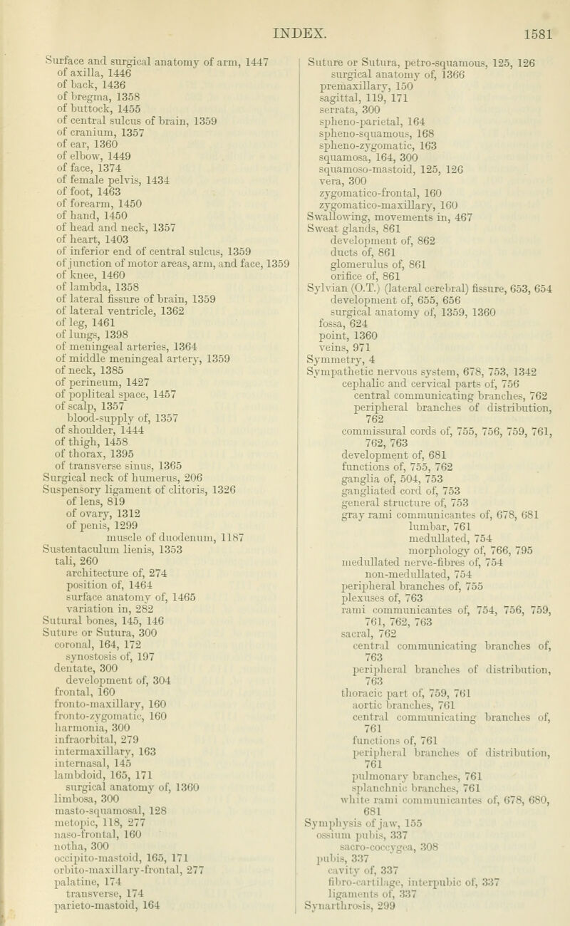 •Surface and surgical anatomy of arm, 1447 of axilla, 1446 of back, 1436 of bregma, 1358 of buttock, 1455 of central sulcus of brain, 1359 of cranium, 1357 of ear, 1360 of elbow, 1449 of face, 1374 of female pelvis, 1434 of foot, 1463 of forearm, 1450 of hand,1450 of head and neck, 1357 of heart, 1403 of inferior end of central sulcus, 1359 of junction of motor areas, arm, and face, 1359 of knee, 1460 of lambda, 1358 of lateral fissure of brain, 1359 of lateral ventricle, 1362 of leg, 1461 of lungs, 1398 of meningeal arteries, 1364 of middle meningeal artery, 1359 of neck, 1385 of perineum, 1427 of popliteal space, 1457 of scalp, 1357 blood-supply of, 1357 of shoulder, 1444 of thigh, 1458 of thorax, 1395 of transverse sinus, 1365 Surgical neck of humerus, 206 Suspensory ligament of clitoris, 1326 of lens, 819 of ovary, 1312 of penis, 1299 muscle of duodenum, 11S7 Sustentaculum lienis, 1353 tali, 260 architecture of, 274 position of, 1464 surface anatomy of, 1465 variation in, 282 Sutural bones, 145, 146 Suture or Sutura, 300 coronal, 164, 172 synostosis of, 197 dentate, 300 development of, 304 frontal, 160 fronto-maxillary, 160 fronto-zygomatic, 160 liarmonia, 300 infraorbital, 279 intermaxillary, 163 internasal, 115 lambdoid, 165, 171 surgical anatomy of, 1360 limbosa, 300 masto-squamosal, 128 metopic, 118, 277 naso-frontal, 160 notha, 300 occipito-mastoid, 165, 17 1 orbito-maxillary-frontal, 277 palatine, 174 transverse, 171 parieto-mastoid, 164 Suture or Sutura, petro-squamous, 125, 126 surgical anatomy of, 1366 premaxillary, 150 sagittal, 119, 171 serrata, 300 spheno-parietal, 164 spheno-squanious, 168 .qdieno-zygomatic, 163 squamosa, 164, 300 squamoso-mastoicl, 125, 126 vera, 300 zygomatico-frontal, 160 zygomatico-maxillary, 160 Swallowing, movements in, 467 Sweat glands, 861 development of, 862 ducts of, 861 glomerulus of, 861 orifice of, 861 Sylvian (O.T.) (lateral cerebral) fissure, 653, 654 development of, 655, 656 surgical anatomy of, 1359, 1360 fossa, 624 point, 1360 veins, 971 Symmetry, 4 Sympathetic nervous system, 678, 753, 1342 cephalic and cervical parts of, 756 central communicating branches, 762 peripheral branches of distribution, 762 commissural cords of, 755, 756, 759, 761, 762, 763 development of, 681 functions of, 755, 762 ganglia of, 504, 753 gangliated cord of, 753 general structure of, 753 gray rami communicantes of, 678, 681 lumbar, 761 niedullated, 754 morphology of, 766, 795 niedullated nerve-fibres of, 754 non-medullated, 754 peripheral branches of, 755 jjlexuses of, 763 rami communicantes of, 754, 756, 759, 761, 762, 763 sacral, 762 central communicating branches of, 763 peripheral branches of distribution, 763 thoracic pail of, 759, 7<ll aortic branches, 761 central communicating branches of, 761 functions of, 761 peripheral branches of distribution, 761 pulmonary branches, 761 splanchnic branches, 761 white rami communicantes of, 678, 680, 681 Symphysis of jaw, 155 urn pubis, '■'<■'•' sacro-coccj _r'-a, 308 pubis, C i vil v of, ^'>7 fibro-cartilage, interpubic of, 337 ligaments of, 337 Synarthrosis