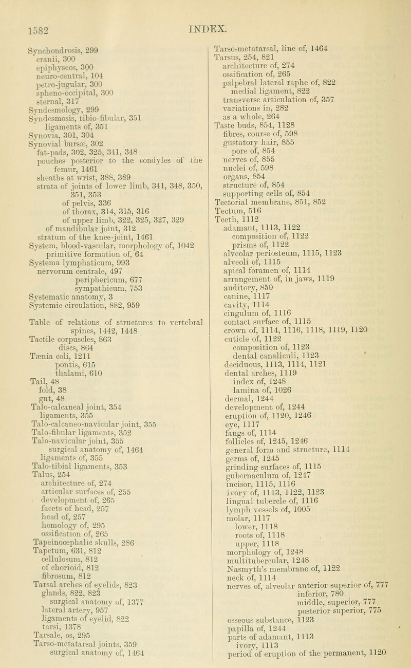 1.182 Synchondrosis, 299 cranii, 300 cpiphyseos, 300 neuro-central, 104 petro-jugular, 300 sphenooccipital, 300 sternal, 317 Syndesmology, 299 Syndesmosis, tibio-fibular, 351 ligaments of, 351 Synovia, 301, 304 Synovial bursa?, 302 'fat-pads, 302, 325, 341, 348 pouches posterior to the condyles of the femur, 1461 sheaths at wrist, 388, 389 strata of joints of lower limb, 341, 348, 350, 351, 353 of pelvis, 336 of thorax, 314, 315, 316 of upper limb, 322, 325, 327, 329 of mandibular joint, 312 stratum of the knee-joint, 1461 System, blood-vascular, morphology of, 1042 primitive formation of, 64 Systema lymphaticum, 993 nervorum centrale, 497 periphericum, 677 sympathicum, 753 Systematic anatomy, 3 Systemic circidatiou, 882, 959 Table of relations of structures to vertebral spines, 1442, 1448 Tactile corpuscles, 863 discs, 864 Taenia coli, 1211 pontis, 615 thalami, 610 Tail, 48 fold, 38 gut, 48 Talo-calcaneal joint, 354 ligaments, 355 Talo-calcaneo-navicular joint, 355 Talo-fibular ligaments, 352 Talo-navicular joint, 355 surgical anatomy of, 1464 ligaments of, 355 Talo-tibial ligaments, 353 Talus, 254 architecture of, 274 articular surfaces of, 255 development of, 265 facets of head, 257 head of, 257 homology of, 295 ossification of, 265 Tapeinocephalic skulls, 286 Tapetum, 631, 812 cellulosum, 812 of chorioid, 812 fibrosum, 812 Tarsal arches of eyelids, 823 glands, 822, 823 surgical anatomy of, 1377 lateral artery, 957 ligaments of eyelid, 822 tarsi, 1378 Tarsale, os, 295 Tarso-metatarsal joints. 359 surgical anatomy of, 1464 Tarso-metatarsal, line of, 1464 Tarsus, 254, 821 architecture of, 274 ossification of, 265 palpebral lateral raphe of, 822 medial ligament, 822 transverse articulation of, 357 variations in, 282 as a -whole, 264 Taste buds, 854, 1128 fibres, course of, 598 gustatory hair, 855 pore of, 854 nerves of, 855 nuclei of, 598 organs, 854 structure of, 854 supporting cells of, 854 Tectorial membrane, 851, 852 Tectum, 516 Teeth, 1112 adamant, 1113, 1122 composition of, 1122 prisms of, 1122 alveolar periosteum, 1115, 1123 alveoli of, 1115 apical foramen of, 1114 arrangement of, in jaws, 1119 auditory, 850 canine, 1117 cavity, 1114 cingulum of, 1116 contact surface of, 1115 crown of, 1114, 1116, 1118, 1119, 1120 cuticle of, 1122 composition of, 1123 dental canaliculi, 1123 deciduous, 1113, 1114, 1121 dental arches, 1119 index of, 1248 lamina of, 1026 dermal, 1244 development of, 1244 eruption of, 1120, 1246 eye, 1117 fangs of, 1114 follicles of, 1245, 1246 general form and structure, 1114 germs of, 1245 grinding surfaces of, 1115 gubemaculum of, 1247 incisor, 1115, 1116 ivory of, 1113, 1122, 1123 lingual tubercle of, 1116 lymph vessels of, 1005 molar, 1117 lower, 1118 roots of, 1118 upper, 1118 morphology of, 1248 multitubercular, 1248 Nasmyth's membrane of, 1122 neck of, 1114 nerves of, alveolar anterior superior of, 777 inferior, 780 middle, superior, 777 posterior superior, 775 osseous substance, 1123 papilla of, 1244 parts of adamant, 1113 ivory, 1113 period of eruption of the permanent, 1120