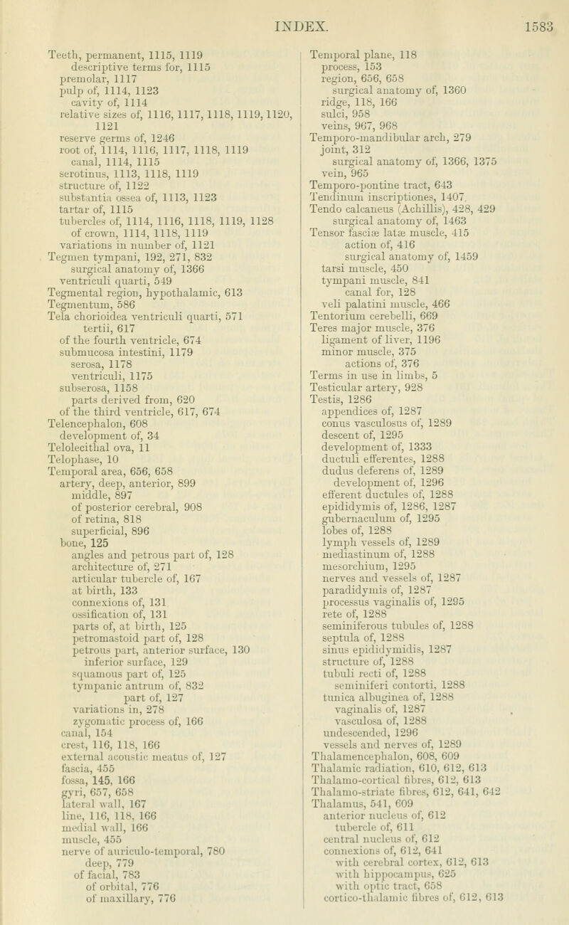 Teeth, permanent, 1115, 1119 descriptive terms for, 1115 premolar, 1117 pulp of, 1114, 1123 cavity of, 1114 relative sizes of, 1116, 1117, 1118, 1119,1120, 1121 reserve germs of, 1246 root of, 1114, 1116, 1117, 1118, 1119 canal, 1114, 1115 serotinus, 1113, 1118, 1119 structure of, 11-2-2 substantia ossea of, 1113, 1123 tartar of, 1115 tubercles of, 1114, 1116, 1118, 1119, 1128 of crown, 1114, 1118, 1119 variations in number of, 1121 Tegmen tympani, 192, 271, 832 surgical anatomy of, 1366 ventriculi quarti, 519 Tegmental region, hypothalamic, 613 Tegmentum, 586 Tela chorioidea ventriculi quarti, 571 tertii, 617 of the fourth ventricle, 674 submucosa intestini, 1179 serosa, 1178 ventriculi, 1175 subserosa, 1158 parts derived from, 620 of the third ventricle, 617, 674 Telencephalon, 608 development of, 34 Telolecithal ova, 11 Telophase, 10 Tc-mporal area, 656, 658 artery, deep, anterior, 899 middle, 897 of posterior cerebral, 908 of retina, 818 superficial, 896 bone, 125 angles and petrous part of, 128 architecture of, 271 articular tubercle of, 167 at birth, 133 connexions of, 131 ossification of, 131 parts of, at birth, 125 petromastoid part of, 128 petrous part, anterior surface, 130 inferior surface, 129 squamous part of, 125 tympanic antrum of, <)2 part of, 127 variations in, 278 zygomatic process of, 166 canal, 1 ■• I crest, 116, 118, 166 external ;i< o11-1 \<- meatus '4, 127 fascia, 455 fossa, 145, 166 gyri, 657, 658 lateral wall, 167 line, 116, L18, 166 medial wall, 166 muscle, 455 nerve of auriculotemporal, 780 deep, 77!» of facial, 783 of orbital, 776 of maxillary, 776 Temporal plane, 118 process, 153 region, 656, 658 surgical anatomy of, 1360 ridge, 118, 166 sidci, 958 veins, 967, 968 Ternporo-mandibular arch, 279 joint, 312 surgical anatomy of, 1366, 1375 vein, 965 Temporo-pontine tract, 643 Tendinum inscriptiones, 1407. Tendo calcaneus (Achillis), 428, 429 surgical anatomy of, 1463 Tensor fasciae latae muscle, 415 action of, 416 surgical anatomy of, 1459 tarsi muscle, 450 tympani muscle, 841 canal for, 128 veli palatini muscle, 466 Tentorium cerebelli, 669 Teres major muscle, 376 ligament of liver, 1196 minor muscle, 375 actions of, 376 Terms in use in limbs, 5 Testicular artery, 928 Testis, 1286 appendices of, 12->7 conus vasculosus of, 1289 descent of, 1295 development of, 1333 ductuli efferentes, 1288 dudus deferens of, 1289 development of, 1296 efferent ductules of, 1288 epididymis of, 1286, 1287 gubernaculum of, 1295 lobes of, 1288 lymph vessels of, 1289 mediastinum of, 1288 mesorchium, 1295 nerves and vessels of, 1287 paradidymis of, 1287 processus vaginalis of, 1295 rete of, 1288 seminiferous tubules of, 1288 septida of, 1288 sinus epididymidis, 1287 structure of, 1288 tubuli recti of, 1288 seminiferi contorti, 1288 tunica albuginea of, 1288 vaginalis of, 1287 ulosa of, 1288 undescended, 1296 vessels and nerves of, 1289 Thalamencephalon, 608, 609 Thalamic radiation, 610, 612, 613 Thalamo-curtical fibres, 612, 613 Thalamostriate fibres, 612, 641, 642 Thalamus, 541, 609 anterior nucleus of, 612 tubercle of, 611 central nucleus of, 612 connexions of, 612, 641 with cerebral cortex, 612, 613 with hippocampus, with optic tract, 658 cortico-thalamic fibres of, 612, 613