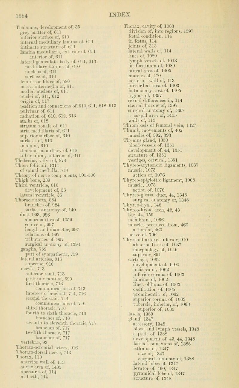 Thalamus, development of, 35 grey matter of, 611 inferior surface of, 610 internal medullary lamina of, 611 intimate structure of, 611 lamina medullaris, exterior of, 611 interior of, 611 lateral geniculate body of, 611, 613 medullary lamina of, 610 nucleus of, 611 siu'face of, 610 lemniscus fibres of, 586 massa intermedia of, 611 medial nucleus of, 611 nuclei of, 611, 612 origin of, 517 position and connexions of, 610,611, 612, 613 pulvinar of, 611 radiation of, 610, 612, 613 stalks of, 612 stratum zonale of, 611 stria medullaris of, 611 superior surface of, 610 surfaces of, 610 taenia of, 610 thalamo-mamillary of, 612 tuberculum, anterius of, 611 Tbebesius, valve of, 874 Tbeca folliculi, 1314 of spinal medulla, 518 Theory of nerve conrponents, 505-506 Thigh bone, 239 Third ventricle, 616 development of, 36 lateral ventricle, 36 Thoracic aorta, 884 branches of, 924 surface anatomy of, 140 duct, 993, 996 abnormalities of, 1059 course of, 997 length and diameter, 997 relations of, 997 tributaries of, 997 surgical anatomy of, 1394 ganglia, 759 part of sympathetic, 759 lateral arteries, 916 supreme, 916 nerves, 713. anterior rami, 713 posterior rami of, 690 first thoracic, 713 communications of, 713 intercosto-brachial, 714, 716 second thoracic, 714 communications of, 716 third thoracic, 716 fourth to sixth thoracic, 716 branches of, 716 seventh to eleventh thoracic, 717 branches of, 717 twelfth thoracic, 717 branches of, 717 vertebras, 93 Thoraco-acromial artery, 916 Thoraco-dorsal nerve, 713 Thorax, 113 anterior Avail of, 113 aortic area of, 1405 apertures of, 114 at birth, 114 Thorax, cavity of, 1083 division of, into regions, 1397 fcetal condition, 114 in foetus, 114 joints of, 313 lateral vails of, 114 lines of, 1089 lymph vessels of, 1013 mediastinum of, 1089 mitral area of, 1405 muscles of, 470 posterior wall of, 113 precordial area of, 1403 pulmonary area of, 1405 regions of, 1397 sexual differences in, 114 sternal furrow of, 1397 surgical anatomy of, 1395 tricuspid area of, 1405 walls of, 113 Thrombosis of femoral vein, 1427 Thumb, movements of, 402 muscles of, 392, 393 Thymus gland, 1350 blood-vessels of, 1351 develojnnent of, 44, 1351 structure of, 1351 vestiges, cervical, 1351 Thyreo-arytenoid ligaments, 1067 muscle, 1073 action of, 1076 Thyreo-epiglottic ligament, 1068 muscle, 1075 action of, 1076 Thyreo-glossal duct, 44, 1348 surgical anatomy of, 1348 Thyreo-hyal, 146 Thyreo-hyoid arch, 42, 43 bar, 44, 159 membrane, 1066 muscles produced from, 460 action of, 460 nerve of, 796 Thyreoid artery, inferior, 910 abnormalities of, 1037 morphology of, 1046 superior, 891 cartilage, 1062 development of, 1100 incisura of, 1062 inferior cornua of, 1063 laminae of, 1062 linea oblicpux of, 1063 ossification of, 1065 j)rominentia of, 1062 superior cornua of, 1063 tubercle, inferior, of, 1063 superior of, 1063 fascia, 1389 gland, 1347 accessory, 1348 blood and lymph vessels, 1348 capsule of, 1388 development of, 43, 44, 1348 fascial connexions of, 1388 isthmus of, 1347 size of, 1347 surgical anatomy of, 1388 lateral lobes of, 1347 levator of, 460, 1347 pyramidal lobe of, 1347 structure of, 1348