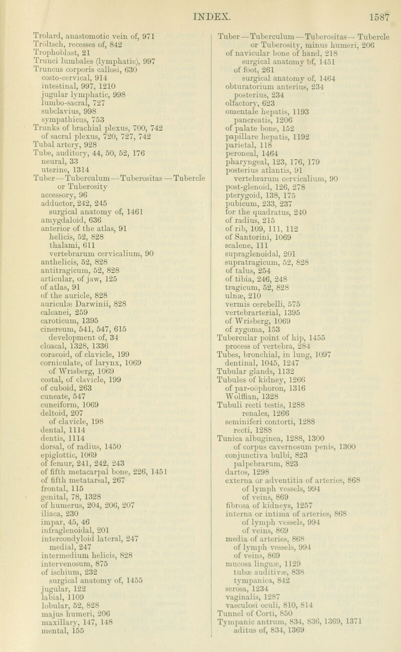 Trolard, anastomotic vein of, 971 Troltsch, recesses of, 842 Trophoblast, 21 Trunci lumbales (lymphatic), 997 Truncus corporis callosi, 630 costo-cervical, 914 intestinal, 997, 1210 jugular lymphatic, 998 lumbo-sacral, 727 subclavius, 998 sympathicus, 753 Trunks of brachial plexus, 700, 742 of sacral plexus, 720, I'll, 742 Tubal artery, 928 Tube, auditory, 44, 50, 52, 176 neural, 33 uterine, 1314 Tuber—Tuberculum — Tuberositas — Tubercle or Tuberosity accessory, 96 adductor, 242, 245 surgical anatomy of, 1461 amygdaloid, 636 anterior of the atlas, 91 helicis, 52, 828 thalami, 611 vertebrarum cervicalium, 90 anthelicis, 52, 828 antitragicum, 52, 828 articular, of jaw, 125 of atlas, 91 of the auricle, 828 auriculae Darwinii, 828 calcanei, 259 caroticum, 1395 cinereuni, 541, 547, 615 development of, 34 cloacal, 1328, 1336 coracoid, of clavicle, 199 corniculate, of larynx, 1069 of Wrisberg, 1069 costal, of clavicle, 199 of cuboid, 263 cuneate, 547 cuneiform, 1069 deltoid, 207 of clavicle, 198 dental, 1114 dentis, 1114 dorsal, of radius, 1450 epiglottic, 1069 of femur, 241, 242, 243 of fifth metacarpal bone, 226, 1451 of iit'tb metatarsal, 267 frontal, 115 genital, 78, 1328 of humerus, 204, 206, 207 iliaca, 230 impar, 45, 46 Lnfraglenoidal, 201 intercondyloid lateral, 247 medial,'247 intermedium helicis, 828 intervenosum, 875 of ischium, 232 surgical anatomy of, 1455 jugular, 122 labial, 1109 lobular, 52, 82 majus humeri, 206 maxillary, 117, 148 mental, 155 Tuber — Tuberculum — Tuberositas — Tubercle or Tuberosity, minus humeri, 206 of navicular bone of hand, 218 surgical anatomy of, 1451 of foot, 261 surgical anatomy of, 1464 obturatorium anterius, 234 posterius, 234 olfactory, 623 omentale hepatis, 1193 pancreatis, 1206 of palate bone, 152 papillare hej^atis, 1192 parietal, 118 peroneal, 1464 pharyngeal, 123, 176, 179 posterius atlantis, 91 vertebrarum cervicalium, 90 post-glenoid, 126, 278 pterygoid, 138, 175 pubicum, 233, 237 for the quadratus, 240 of radius, 215 of rib, 109, 111, 112 of Santorini, 1069 scalene, 111 supraglenoidal, 201 supratragicum, 52, 828 of talus, 254 of tibia, 246, 248 tragicum, 52, 828 ulnae, 210 vermis cerebelli, 575 vertebrarterial, 1395 of Wrisberg, 1069 of zygoma, 153 Tubercular point of hip, 1455 process of vertebra, 284 Tubes, bronchial, in lung, 1097 dentinal, 1045, 1247 Tubular glands, 1132 Tubules of kidney, 1266 of par-oophoron, 1316 Wolffian, 1328 Tubuli recti testis, 1288 renales, 1266 seminiferi contorti, 1288 recti, 1288 Tunica albuginea, 1288, 1300 of corpus cavernosum penis, 1300 conjunctiva bulbi, 823 palpebrarum, 823 dart os, 1298 externa or adventitia of arteries, S68 of lymph vessels, 99 l of veins, 869 fibrosa of kidneys, 1257 interna or intima of arteries, 868 of lymph \ essels, !)94 eins, 869 media of art* r of 1\ mph vessels, 994 of veins, 869 mucosa linguae, 1L29 tubas auditiv8e, 838 tympanic . serosa, 1234 vaginalis, 1287 ulosi oculi, 810, 814 Tunnel of Corti, 850 Tympanic antrum, 834, 836, 1369, 1371 aditus of, 834, 1369
