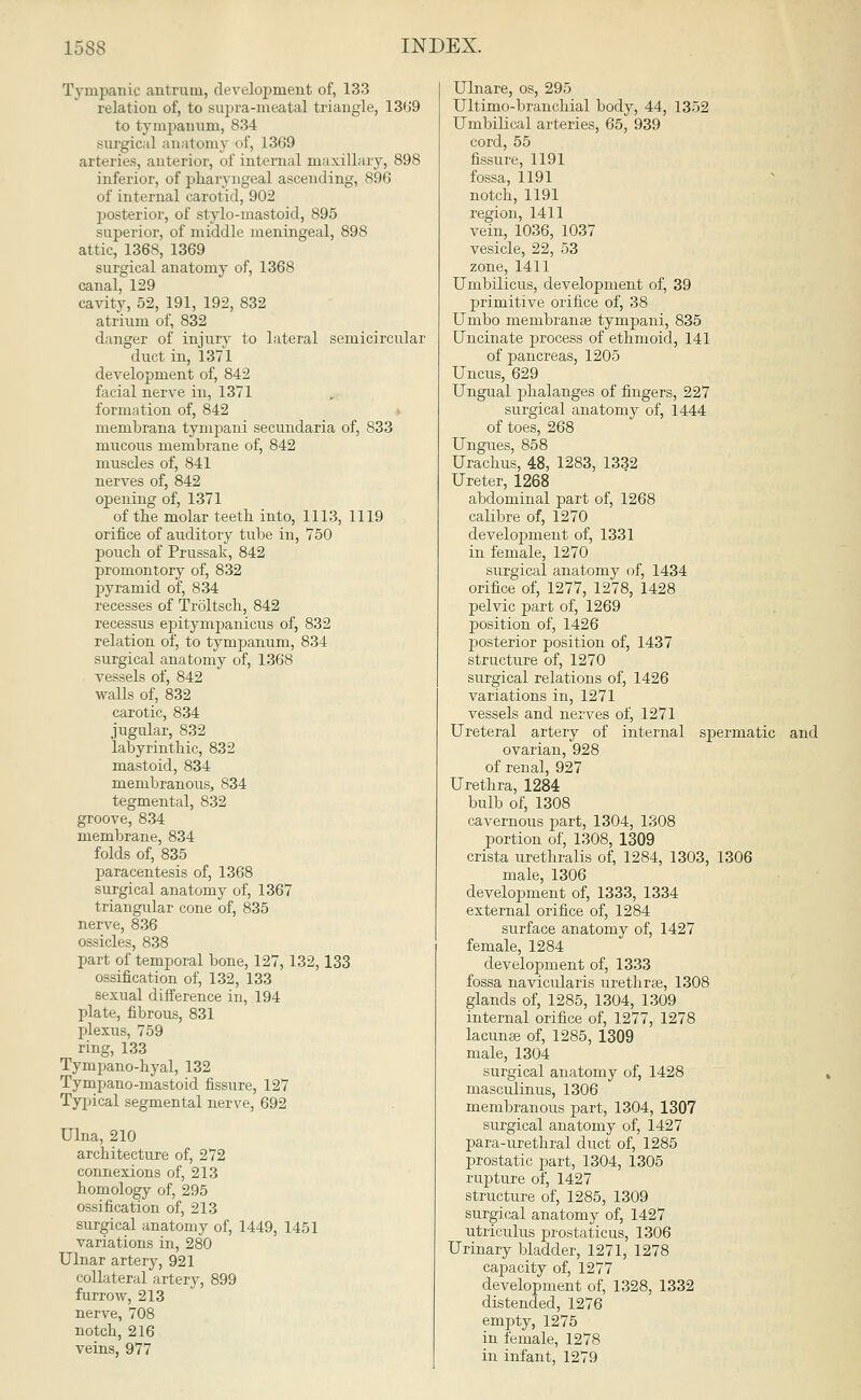 Tympanic antrum, development of, 133 relation of, to supra-meatal triangle, 1369 to tympanum, 834 surgical anatomy of, 1369 arteries, anterior, of internal maxillary, 898 inferior, of pharyngeal ascending, 896 of internal carotid, 902 posterior, of stylomastoid, 895 superior, of middle meningeal, 898 attic, 1368, 1369 surgical anatomy of, 1368 canal, 129 cavity, 52, 191, 192, 832 atrium of, 832 danger of injury to lateral semicircular duct in, 1371 development of, 842 facial nerve in, 1371 formation of, 842 membrana tympani secundaria of, 833 mucous membrane of, 842 muscles of, 841 nerves of, 842 opening of, 1371 of the molar teeth into, 1113, 1119 orifice of auditory tube in, 750 pouch of Prussak, 842 promontory of, 832 pyramid of, 834 recesses of Troltsch, 842 recessus ejaitympanicus of, 832 relation of, to tympanum, 834 surgical anatomy of, 1368 vessels of, 842 walls of, 832 carotic, 834 jugular, 832 labyrinthic, 832 mastoid, 834 membranous, 834 tegmental, 832 groove, 834 membrane, 834 folds of, 835 paracentesis of, 1368 surgical anatomy of, 1367 triangular cone of, 835 nerve, 836 ossicles, 838 part of temporal bone, 127, 132,133 ossification of, 132, 133 sexual difference in, 194 plate, fibrous, 831 plexus, 759 ring, 133 Tympano-hyal, 132 Tympano-mastoid fissure, 127 Typical segmental nerve, 692 Ulna, 210 architecture of, 272 connexions of, 213 homology of, 295 ossification of, 213 surgical anatomy of, 1449, 1451 variations in, 280 Ulnar artery, 921 collateral artery, 899 furrow, 213 nerve, 708 notch, 216 veins, 977 Ulnare, os, 295 Ultimo-branchial body, 44, 1352 Umbilical arteries, 65, 939 cord, 55 fissure, 1191 fossa, 1191 notch, 1191 region, 1411 vein, 1036, 1037 vesicle, 22, 53 zone, 1411 Umbilicus, development of, 39 primitive orifice of, 38 Umbo membranas tympani, 835 Uncinate process of ethmoid, 141 of pancreas, 1205 Uncus, 629 Ungual phalanges of fingers, 227 surgical anatomy of, 1444 of toes, 268 Ungues, 858 Urachus, 48, 1283, 1332 Ureter, 1268 abdominal part of, 1268 calibre of, 1270 development of, 1331 in female, 1270 surgical anatomy of, 1434 orifice of, 1277, 1278, 1428 pelvic part of, 1269 position of, 1426 posterior position of, 1437 structure of, 1270 surgical relations of, 1426 variations in, 1271 vessels and nerves of, 1271 Ureteral artery of internal spermatic and ovarian, 928 of renal, 927 Urethra, 1284 bulb of, 1308 cavernous part, 1304, 1308 portion of, 1308, 1309 crista urethralis of, 1284, 1303, 1306 male, 1306 development of, 1333, 1334 external orifice of, 1284 surface anatomy of, 1427 female, 1284 development of, 1333 fossa navicularis urethras, 1308 glands of, 1285, 1304, 1309 internal orifice of, 1277, 1278 lacunas of, 1285, 1309 male, 1304 surgical anatomy of, 1428 masculinus, 1306 membranous part, 1304, 1307 surgical anatomy of, 1427 para-urethral duct of, 1285 prostatic part, 1304, 1305 rupture of, 1427 structure of, 1285, 1309 surgical anatomy of, 1427 utriculus prostatic us, 1306 Urinary bladder, 1271, 1278 capacity of, 1277 development of, 1328, 1332 distended, 1276 empty, 1275 in female, 1278 in infant, 1279