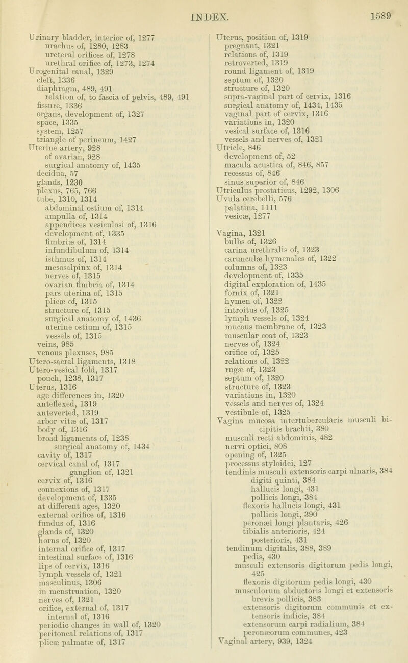 Urinary bladder, interior of, 1277 urachus of, 1280, 1283 ureteral orifices of, 1278 urethral orifice of, 1273, 1274 Urogenital canal, 1329 cleft, 1336 diaphragm, 489, 491 relation of, to fascia of pelvis, 489, 491 fissure, 1336 organs, development of, 1327 space, 1335 system, 1257 triangle of perineum, 1427 Uterine artery, 928 of ovarian, 928 surgical anatomy of, 1435 decidua, ~>~, glands, 1230 plexus, 765, 766 tube, 1310, 1314 abdominal ostium of, 1314 ampulla of, 1314 appendices vesiculosi of, 1316 development of, 1335 fimbriae of, 1314 infundibulum of, 1314 isthmus of, 1314 mesosalpinx of, 1314 nerves of, 1315 ovarian fimbria of, 1314 pars uterina of, 1315 plica? of, 1315 structure of, 1315 surgical anatomy of, 1436 uterine ostium of, 1315 vessels of, 1315 veins, 985 venous plexuses, 985 Utero-sacral ligaments, 1318 Utero-vesical fold, 1317 pouch, 1238, 1317 Uterus, 1316 age differences in, 1320 anteflexed, 1319 anteverted, 1319 arbor vitae of, 1317 body of, 1316 broad ligaments of, 1238 surgical anatomy of, 1434 cavity of, 1317 cervical canal of, 1317 ganglion of, 1321 cervix of, 1316 connexions of, 1317 development of, 1335 at different ages, 1320 external orifice of, 1316 fundus of, 1316 glands of, 1320 horns of, 1320 internal orifice of, 1317 intestinal surface of, 1316 lips of cervix, 1310 lymph vessels of, 1321 masculinus, 1306 in menstruation, 1320 nerves of, 1321 orifice, external of, 1317 internal of, 1316 periodic changes in wall of, 1320 peritoneal relations of, 1317 plicae palmatse of, 1317 Uterus, position of, 1319 pregnant, 1321 relations of, 1319 retroverted, 1319 round ligament of, 1319 septum of, 1320 structure of, 1320 supra-vaginal part of cervix, 1316 surgical anatomy of, 1434, 1435 vaginal part of cervix, 1316 variations in, 1320 vesical surface of, 1316 vessels and nerves of, 1321 Utricle, 846 development of, 52 macula acustica of, 846, 857 recessus of, 846 sinus superior of, 846 Utriculus prostaticus, 1292, 1306 Uvula cerebelli, 576 palatina, 1111 vesicas, 1277 Vagina, 1321 bulbs of, 1326 carina urethralis of, 1323 carunculae hymenales of, 1322 columns of, 1323 development of, 1335 digital exploration of, 1435 fornix of, 1321 hymen of, 1322 introitus of, 1325 lymph vessels of, 1324 mucous membrane of, 1323 muscular coat of, 1323 nerves of, 1324 orifice of, 1325 relations of, 1322 ruga? of, 1323 septum of, 1320 structure of, 1323 variations in, 1320 vessels and nerves of, 1324 vestibule of, 1325 Vagina mucosa intertubercularis musculi bi- cipitis brachii, 380 musculi recti abdominis, 482 nervi optici, 808 opening of, 1325 processus styloidei, 127 tendinis musculi extensoris carpi ulnaris, 384 digiti quinti, 384 haliucis longi, 431 pollicis longi, 384 flexoris haliucis longi, 431 pollicis longi, 390 peronsei longi plantaris, l_o' tibialis anterioris, 424 posterioris, 431 tendinum digitalis, 388, 389 pedis, 430 musculi extensoris digitorum pedis longi, 425 flexoris digitorum pedis longi, 430 musculorum abductoris longi et extensoris brevis pollicis, 383 extensoris digitorum communis et ex- tensoris indicis, 3s l extensorum carpi radialium, 384 peronseorum communes, 123 Vaginal artery, 93!), 1324