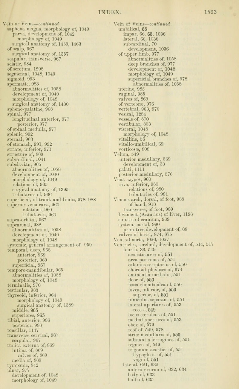 Vein or Veins—continued saphena magna, morphology of, 1049 parva, development of, 1042 morphology of, 1049 surgical anatomy of, 1459, 1463 of scalp, 967 surgical anatomy of, 1357 scapular, transverse, 967 sciatic, 984 of scrotum, 1298 segmental, 1048, 1049 sigmoid, 993 spermatic, 983 abnormalities of, 1058 development of, 1040 morphology of, 1048 surgical anatomy of, 1430 spheno-palatine, 968 spinal, 977 longitudinal anterior, 977 posterior, 977 of spinal medulla, 977 splenic, 992 sternal, 963 of stomach, 991, 992 striate, inferior, 971 structure of, 869 subcardinal, 1041 subclavian, 965 abnormalities of, 1058 development of, 1040 morphology of, 1049 relations of, 965 surgical anatomy of, 1395 tributaries of, 966 superficial, of trunk and limbs, 978, 988 superior vena cava, 960 relations, 960 tributaries, 960 supra-orbital, 967 suprarenal, 982 abnormalities of, 1058 development of, 1040 morphology of, 1048 systemic, general arrangement of, 959 temporal, deep, 968 anterior, 969 posterior, 969 superficial, 967 temporo-niandibular, 965 abnormalities of, 1058 morphology of, 1048 terminalis, 970 testicular, 983 thyreoid, inferior, 964 morphology of, 1049 surgical anatomy of, 1389 middle, 965 superiores, 965 tibial, anterior, 986 posterior, 986 tonsillar, 1147 transverse cervical, 967 scapidar, 967 tunica externa of, 869 intima of, 869 valves of, 869 media of, 869 tympanic, 842 ulnar, 977 development of, 1042 morphology of, 1049 Vein of Veins—continued umbilical, 68 impar, 66, 68, 1036 lateral, 66, 1036 subcardinal, 70 development, 1036 of upper limb, 977 abnormalities of, 1058 deep branches of, 977 development of, 1042 morphology of, 1049 superficial branches of, 978 abnormalities of, 1058 uterine, 985 vaginal, 985 valves of, 869 of vertebrae, 976 vertebral, 963, 976 vesical, 1284 vessels of, 870 vestibular, 853 visceral, 1048 morphology of, 1048 vitelline, 56 vitello-umbilical, 69 vorticosge, 808 Velum, 549 anterior medullary, 569 development of, 33 palati, 1111 posterior medullary, 576 Vena azygos, 960 cava, inferior, 980 relations of, 980 tributaries of, 981 Venous arch, dorsal, of foot, 988 of hand, 918 transverse, of foot, 989 ligament (Arantius) of liver, 1196 sinuses of cranium, 969 system, j>ortal, 990 primitive development of, 68 valves of heart, 874, 875 Ventral aorta, 1026, 1027 Ventricles, cerebral, development of, 514, 517 fourth, 36, 549 acoustic area of, 551 area postrema of, 551 calamus scriptorius of, 550 chorioid plexuses of, 674 eminentia medialis, 551 floor of, 550 fossa rhomboidea of, 550 fovea, inferior, of, 550 superior, of, 551 funiculus separans of, 551 lateral apertures of, 553 recess, 549 locus cooruleus of, 551 medial apertures of, 553 obex of, 579 roof of, 549, 578 strhe medullaris of, 550 substantia ferruginea of, 551 tegmen of, 549 trigonum acustici of, 551 h vpoglossi of, 551 vagi cf, 551 lateral, 621, 632 anterior cornu of, 632, 634 body of, 633 bulb of, 635