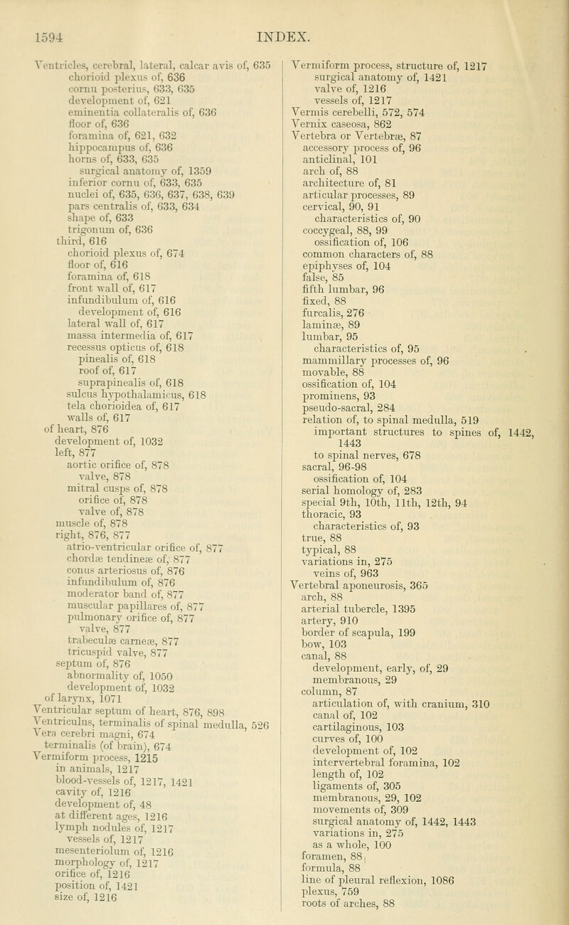 Ventricles, cerebral, lateral, calcar avis of, 635 chorioid plexus of, 636 lu posterius, 633, 635 development of, 621 eminentia collaterals of, 636 floor of, 636 foramina of, 621, 632 hippocampus of, 636 horns of, 633, 635 surgical anatomy of, 1359 inferior cornu of, 633, 635 nuclei of, 635, 636, 637, 638, 639 pars centralis of, 633, 634 shape of, 633 trigonum of, 636 third, 616 chorioid plexus of, 674 floor of, 616 foramina of, 618 front wall of, 617 infundibuluni of, 616 development of, 616 lateral wall of, 617 massa intermedia of, 617 recessus opticus of, 618 pinealis of, 618 roof of, 617 suprapinealis of, 618 sulcus hypothalamicus, 618 tela chorioidea of, 617 walls of, 617 of heart, 876 development of, 1032 left, 877 aortic orifice of, 878 valve, 878 mitral cusps of, 878 orifice of, 878 valve of, 878 muscle of, 878 right, 876, 877 atrio-ventricular orifice of, 877 chorda? tendineae of, 877 conus arteriosus of, 876 infundibulum of, 876 moderator band of, 877 muscular papillares of, 877 pulmonary orifice of, 877 valve, 877 trabecular carneae, 877 tricuspid valve, 877 septum of, 876 abnormality of, 1050 development of, 1032 of larynx, 1071 Ventricular septum of heart, 876, 898 Ventriculus, terminalis of spinal medulla, 526 \ era cerebri magni, 674 terminalis (of brain), 674 Vermiform process, 1215 in animals, 1217 blood-vessels of, 1217, 1421 cavity of, 1216 development of, 48 at different ages, 1216 lymph nod ides of, 1217 vessels of, 1217 mesenteriolum of, 1216 morphology of, 1217 orifice of, 1216 position of, 1421 size of, 1216 Vermiform process, structure of, 1217 surgical anatomy of, 1421 valve of, 1216 vessels of, 1217 Vermis cerebelli, 572, 574 Vernix caseosa, 862 Vertebra or Vertebrae, 87 accessory process of, 96 anticlinal, 101 arch of, 88 architecture of, 81 articular processes, 89 cervical, 90, 91 characteristics of, 90 coccygeal, 88, 99 ossification of, 106 common characters of, 88 epiphvses of, 104 false, 85 fifth lumbar, 96 fixed, 88 furcalis, 276 laminae, 89 lumbar, 95 characteristics of, 95 mammillary processes of, 96 movable, 88 ossification of, 104 prominens, 93 pseudo-sacral, 284 relation of, to spinal medulla, 519 important structures to spines of, 1442, 1443 to spinal nerves, 678 sacral, 96-98 ossification of, 104 serial homology of, 283 special 9th, 10th, 11th, 12th, 94 thoracic, 93 characteristics of, 93 true, 88 typical, 88 variations in, 275 veins of, 963 Vertebral aponeurosis, 365 arch, 88 arterial tubercle, 1395 artery, 910 border of scapula, 199 bow, 103 canal, 88 development, early, of, 29 membranous, 29 column, 87 articulation of, with cranium, 310 canal of, 102 cartilaginous, 103 curves of, 100 development of, 102 intervertebral foramina, 102 length of, 102 ligaments of, 305 membranous, 29, 102 movements of, 309 surgical anatomy of, 1442, 1443 variations in, 275 as a whole, 100 foramen, 88, formula, 88 line of pleural reflexion, 1086 plexus, 759 roots of arches, 88