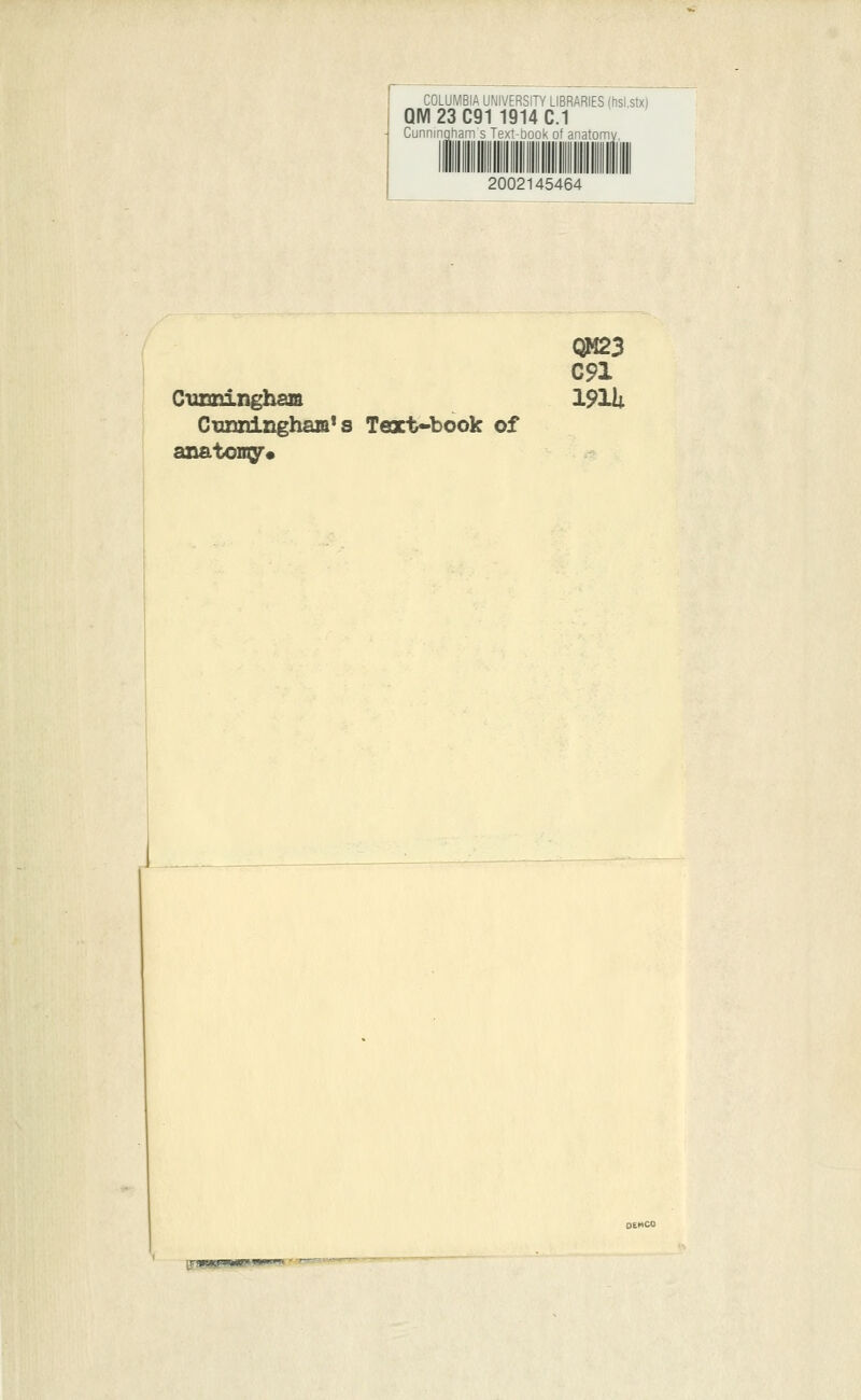 COLUMBIA UNIVERSITY LIBRARIES (hsl.stx) QM23C91 1914 C.1 Cunningham s Text-book of anatomy 2002145464 Cuxmingbam Cunningham1 s Text-book of anatomy. QM23 C91 191U