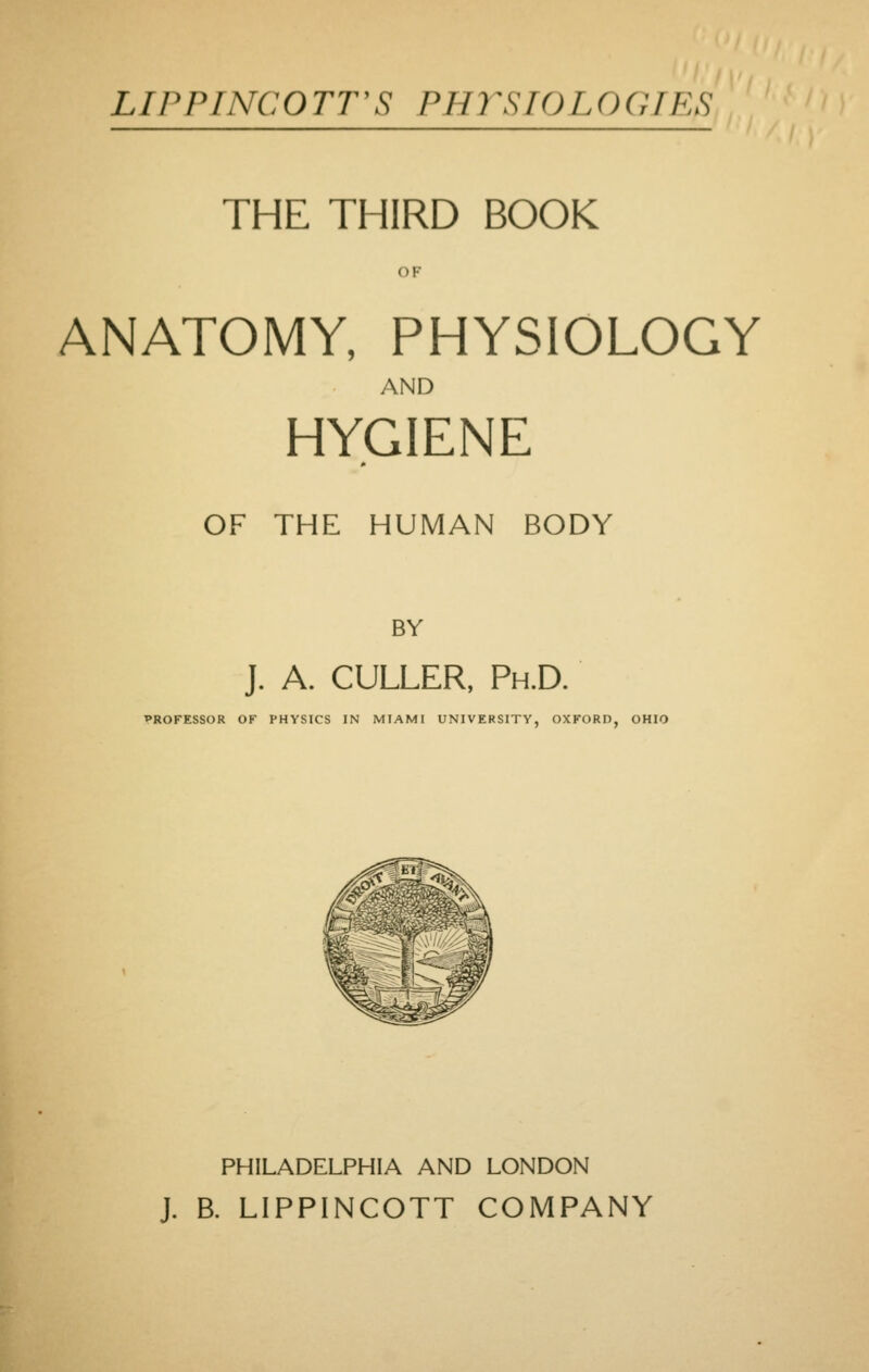 LIPPriVCOTT'S PHrSIOLOGTES THE THIRD BOOK OF ANATOMY, PHYSIOLOGY AND HYGIENE OF THE HUMAN BODY BY J. A. CULLER, Ph.D. PROFESSOR OK PHYSICS IN MIAMI UNIVERSITY, OXFORD, OHIO PHILADELPHIA AND LONDON J. B. LIPPINCOTT COMPANY