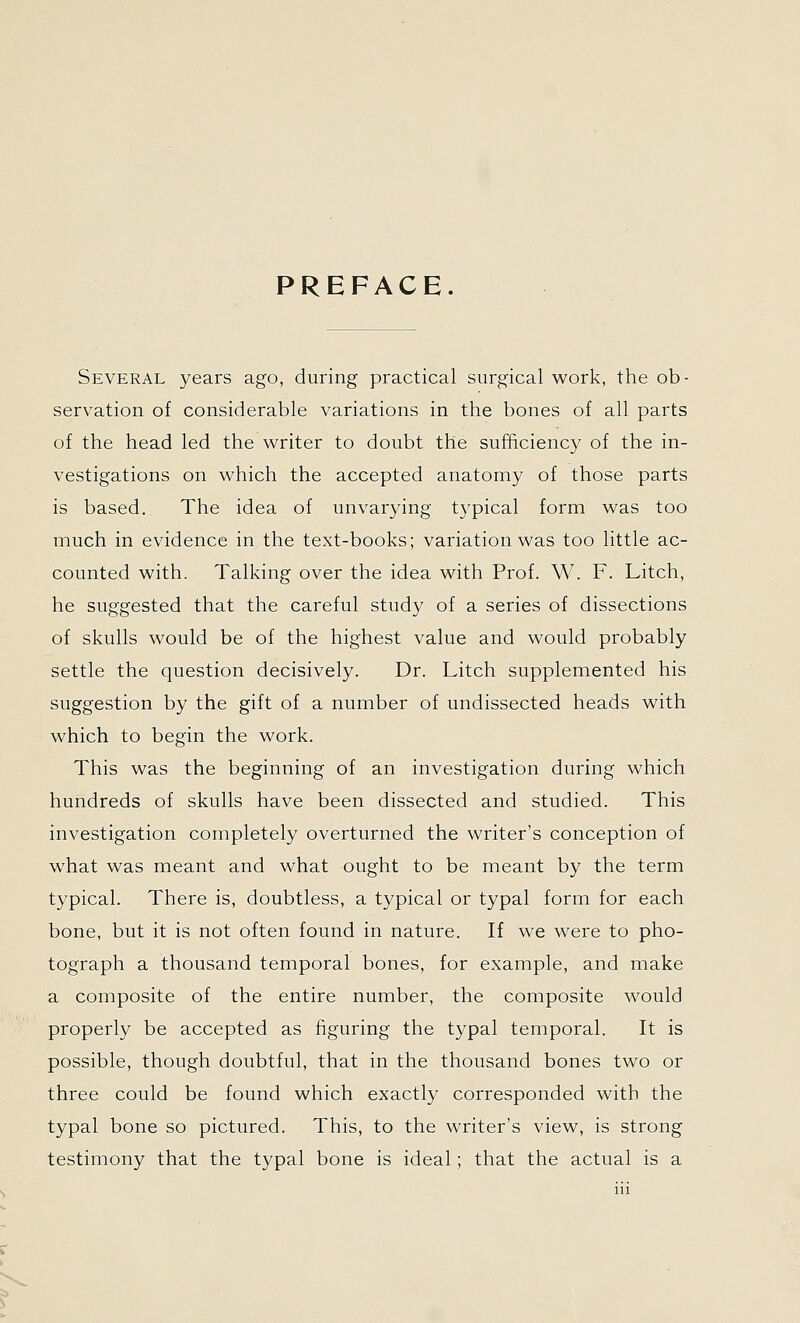 PREFACE. Several years ago, during practical surgical work, the ob- servation of considerable variations in the bones of all parts of the head led the writer to doubt the sufhciency of the in- vestigations on which the accepted anatomy of those parts is based. The idea of unvarying typical form was too much in evidence in the text-books; variation was too little ac- counted with. Talking over the idea with Prof. W. F. Litch, he suggested that the careful study of a series of dissections of skulls would be of the highest value and would probably settle the question decisively. Dr. Litch supplemented his suggestion by the gift of a number of undissected heads with which to begin the work. This was the beginning of an investigation during which hundreds of skulls have been dissected and studied. This investigation completely overturned the writer's conception of what was meant and what ought to be meant by the term typical. There is, doubtless, a typical or typal form for each bone, but it is not often found in nature. If we were to pho- tograph a thousand temporal bones, for example, and make a composite of the entire number, the composite would properly be accepted as figuring the typal temporal. It is possible, though doubtful, that in the thousand bones two or three could be found which exactly corresponded with the typal bone so pictured. This, to the writer's view, is strong testimony that the typal bone is ideal; that the actual is a