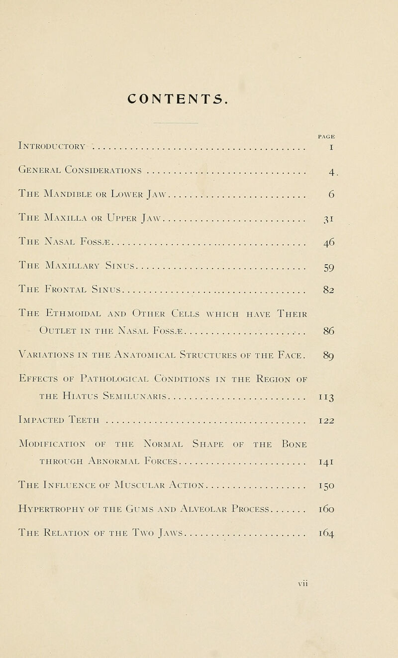 CONTENTS. PAGE Introductory i General Considerations 4. The Mandible or Lower Jaw 6 The Maxilla or Upper Jaw 31 The Nasal Foss^ . 46 The Maxillary Sinus 59 The Frontal Sinus 82 The Ethmoidal and Other Cells which have Their Outlet in the Nasal Foss.e 86 Variations in the Anatomical Structures of the Face. 89 Effects of Pathological Conditions in the Region of THE Hiatus Semilunaris , 113 Impacted Teeth 122 Modification of the Normal Shape of the Bone THROUGH Abnormal Forces 141 The Influence of Muscular Action 150 Hypertrophy of the Gums and Alveolar Process 160 The Relation of the Two Jaws 164