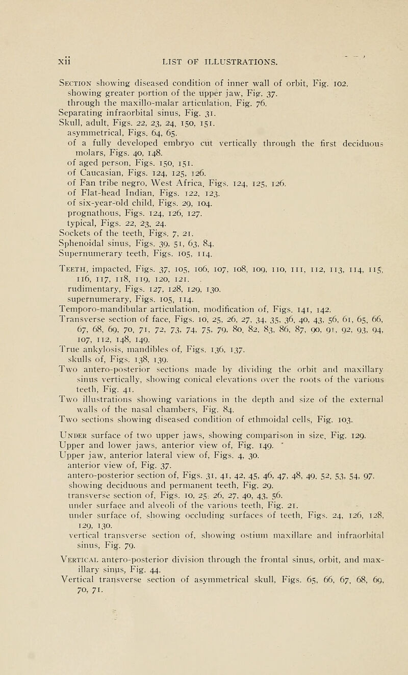 Section showing diseased condition of inner wall of orbit, Fig. 102. showing greater portion of the upper jaw. Fig. y], through the maxillo-malar articulation. Fig. 76. Separating infraorbital sinus. Fig. 31. Skull, adult. Figs. 22, 23, 24, 150, 151. asymmetrical. Figs. 64, 65. of a fully developed embryo cut vertically through the first deciduous molars, Figs. 40, 148. of aged person. Figs. 150, 151. of Caucasian, Figs. 124, 125, 126. of Fan tribe negro. West Africa. Figs. 124, 125, 126. of Flat-head Indian, Figs. 122, 123. of six-year-old child. Figs. 29, 104. prognathous, Figs. 124, 126, 127. typical, Figs. 22, 23, 24. Sockets of the teeth. Figs. 7, 21. Sphenoidal sinus. Figs. 39, 51, 63, 84. Supernumerary teeth. Figs. 105, 114. Teeth, impacted. Figs, zi, 105, 106, 107, 108. 109, no, in, 112, 113, 114, 115, 116, 117, 118, 119, 120, 121. . rudimentary, Figs. 127, 128, 129, 130. supernumerary. Figs. 105, 114. Temporo-mandibular articulation, modification of. Figs. 141, 142. Transverse section of face. Figs. 10, 25, 26, 27, 34, 35, 36. 40, 43, 56, 61, 65, 66, 67, 68, 69, 70, 71. 72, 73, 74, 75, 79, 80. 82, 83, 86, 87, 90, 91, 92, 93, 94, 107, 112, 148, 149. True ankylosis, mandibles of. Figs. 136, 137. skulls of. Figs. 138, 139. Two antero-posterior sections made by dividing the orbit and maxillary sinus vertically, showing conical elevations over the roots of the various teeth. Fig. 41. Two illustrations showing variations in the depth and size of the external walls of the nasal chambers. Fig. 84. Two sections showing diseased condition of ethmoidal cells, Fig. 103. Under surface of two upper jaws, showing comparison in size, Fig. 129. Upper and lower jaws, anterior view of, Fig. 149. ' Upper jaw, anterior lateral view of. Figs. 4, 30. anterior view of, Fig. yi- antero-posterior section of. Figs. 31, 41, 42, 45, 46, 47, 48, 49, 52, 53, 54, 97. showing deciduous and permanent teeth. Fig. 29. transverse section of. Figs. 10, 25; 26, 27, 40, 43, 56. under surface and alveoli of the various teeth. Fig. 21. tmder surface of, showing occluding surfaces of teeth. Figs. 24, 126, 128, 129, 130. vertical transverse section of, showing ostium maxillare and infraorbital sinus, Fig. 79. Vertical antero-posterior division through the frontal sinus, orbit, and max- illary sinvis. Fig. 44. Vertical transverse section of asymmetrical skull. Figs. 65, 66, 67, 68, 69, 70, 71.