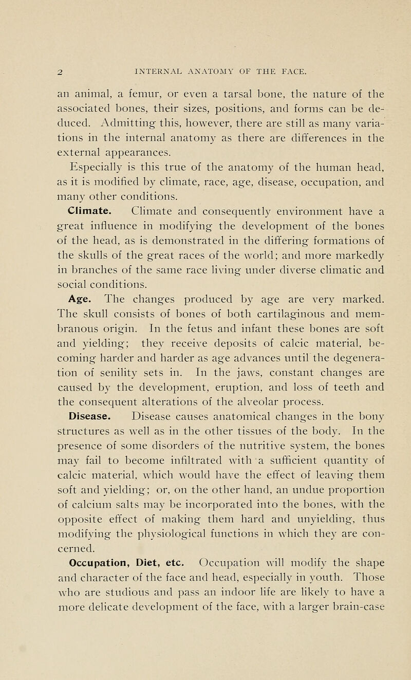 an animal, a femur, or even a tarsal bone, the nature of the associated bones, their sizes, positions, and forms can be de- duced. Admitting this, however, there are still as many varia- tions in the internal anatomy as there are differences in the external appearances. Especially is this true of the anatomy of the human head, as it is modified by climate, race, age, disease, occupation, and many other conditions. Climate. Climate and consequently environment have a great influence in modifying the development of the bones of the head, as is demonstrated in the differing formations of the skulls of the great races of the world; and more markedly in branches of the same race living under diverse climatic and social conditions. Age. The changes produced by age are very marked. The skull consists of bones of both cartilaginous and mem- branous origin. In the fetus and infant these bones are soft and yielding; they receive deposits of calcic material, be- coming harder and harder as age advances until the degenera- tion of senility sets in. In the jaws, constant changes are caused by the development, eruption, and loss of teeth and the consequent alterations of the alveolar process. Disease. Disease causes anatomical changes in the bony structures as well as in the other tissues of the body. In the presence of some disorders of the nutritive system, the bones may fail to become infiltrated with a sufficient quantity of calcic material, which would have the effect of leaving them soft and yielding; or, on the other hand, an undue proportion of calcium salts may be incorporated into the bones, with the opposite effect of making thein hard and unyielding, thus modifying the physiological functions in which they are con- cerned. Occupation, Diet, etc. Occupation will modify the shape and character of the face and head, especially in youth. Those who are studious and pass an indoor life are likely to have a more delicate development of the face, with a larger brain-case