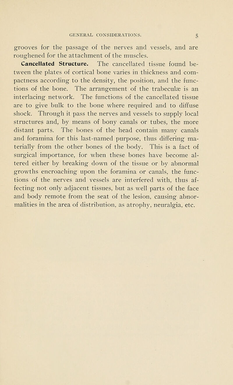 grooves for the passage of the nerves and vessels, and are roughened for the attachment of the muscles. Cancellated Structure. The cancellated tissue found be- tween the plates of cortical bone varies in thickness and com- pactness according to the density, the position, and the func- tions of the bone. The arrangement of the trabeculae is an interlacing network. The functions of the cancellated tissue are to give bulk to the bone where required and to diffuse shock. Through it pass the nerves and vessels to supply local structures and, by means of bony canals or tubes, the more distant parts. The bones of the head contain many canals and foramina for this last-named purpose, thus differing ma- terially from the other bones of the body. This is a fact of surgical importance, for when these bones have become al- tered either by breaking down of the tissue or by abnormal growths encroaching upon the foramina or canals, the func- tions of the nerves and vessels are interfered with, thus af- fecting not only adjacent tissues, but as well parts of the face and body remote from the seat of the lesion, causing abnor- malities in the area of distribution, as atrophy, neuralgia, etc.