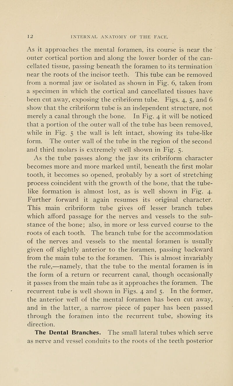 As it approaches the mental foramen, its course is near the outer cortical portion and along the lower border of the can- cellated tissue, passing beneath the foramen to its termination near the roots of the incisor teeth. This tube can be removed from a normal jaw or isolated as shown in Fig. 6, taken from a specimen in which the cortical and cancellated tissues have been cut away, exposing the cribriform tube. Figs. 4, 5, and 6 show that the cribriform tube is an independent structure, not merely a canal through the bone. In Fig. 4 it will be noticed that a portion of the outer wall of the tube has been removed, while in Fig. 5 the wall is left intact, showing its tube-like form. The outer wall of the tube in the region of the second and third molars is extremely well shown in Fig. 5. As the tube passes along the jaw its cribriform character becomes more and more marked until, beneath the first molar tooth, it becomes so opened, probably by a sort of stretching process coincident with the growth of the bone, that the tube- like formation is almost lost, as is well shown in Fig. 4. Further forward it again resumes its original character. This main cribriform tube gives off lesser branch tubes which afford passage for the nerves and vessels to the sub- stance of the bone; also, in more or less curved course to the roots of each tooth. The branch tube for the accommodation of the nerves and vessels to the mental foramen is usually given off slightly anterior to the foramen, passing backward from the main tube to the foramen. This is almost invariably the rule,—ruamely, that the tube to the mental foramen is in the form of a return or recurrent canal, though occasionally it passes from the main tube as it approaches the foramen. The recurrent tube is well shown in Figs. 4 and 5. In the former, the anterior well of the mental foramen has been cut away, and in the latter, a narrow piece of paper has been passed through the foramen into the recurrent tube, showing its direction. The Dental Branches. The small lateral tubes which serve as nerve and vessel conduits to the roots of the teeth posterior