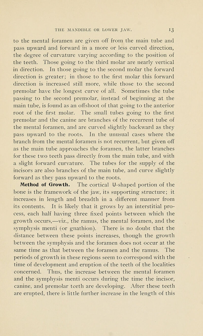 to the mental foramen are given off from the main tube and pass upward and forward in a more or less curved direction, the degree of curvature varying according to the position of the teeth. Those going to the third molar are nearly vertical in direction. In those going to the second molar the forward direction is greater; in those to the first molar this forward direction is increased still more, while those to the second premolar have the longest curve of all. Sometimes the tube passing to the second premolar, instead of beginning at the main tube, is found as an offshoot of that going to the anterior root of the first molar. The small tubes going to the first premolar and the canine are branches of the recurrent tube of the mental foramen, and are curved slightly backward as they pass upward to the roots. In the unusual cases where the branch from the mental foramen is not recurrent, but given off as the main tube approaches the foramen, the latter branches for these two teeth pass directly from the main tube, and with a slight forward curvature. The tubes for the supply of the incisors are also branches of the main tube, and curve slightly forward as they pass upward to the roots. Method of Growth. The cortical U-shaped portion of the bone is the framework of the jaw, its supporting structure; it increases in length and breadth in a different manner from its contents. It is likely that it grows by an interstitial pro- cess, each half having three fixed points between which the growth occurs,—viz., the ramus, the mental foramen, and the symphysis menti (or gnathion). There is no doubt that the distance between these points increases, though the growth between the symphysis and the foramen does not occur at the same time as that between the foramen and the ramus. The periods of growth in these regions seem to correspond with the time of development and eruption of the teeth of the localities concerned. Thus, the increase between the mental foramen and the symphysis menti occurs during the time the incisor, canine, and premolar teeth are developing. After these teeth are erupted, there is little further increase in the length of this