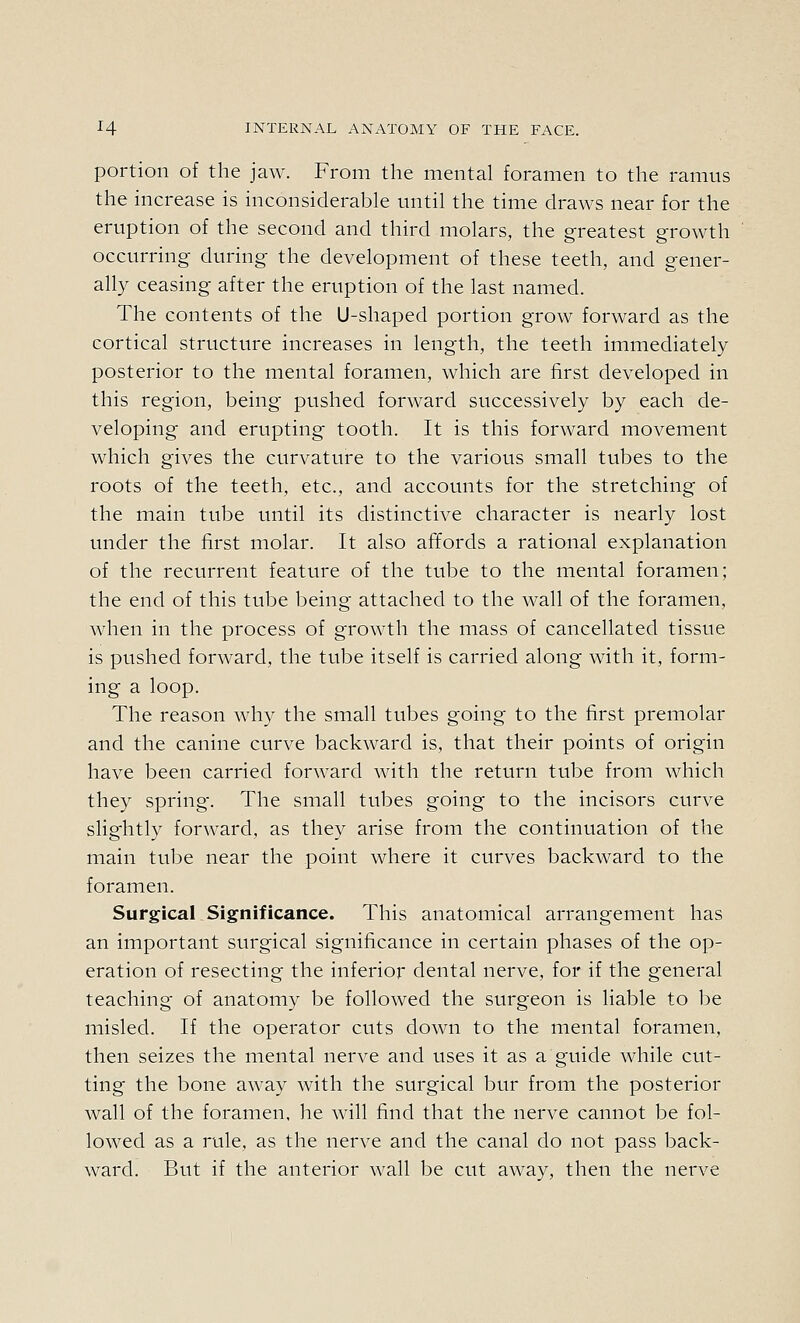 portion of the jaw. From the mental foramen to the ramus the increase is inconsiderable until the time draws near for the eruption of the second and third molars, the greatest growth occurring during the development of these teeth, and gener- ally ceasing after the eruption of the last named. The contents of the U-shaped portion grow forward as the cortical structure increases in length, the teeth immediately posterior to the mental foramen, which are first developed in this region, being pushed forward successively by each de- veloping and erupting tooth. It is this forward movement which gives the curvature to the various small tubes to the roots of the teeth, etc., and accounts for the stretching of the main tube until its distinctive character is nearly lost under the first molar. It also affords a rational explanation of the recurrent feature of the tube to the mental foramen; the end of this tube being attached to the wall of the foramen, when in the process of growth the mass of cancellated tissue is pushed forward, the tube itself is carried along with it, form- ing a loop. The reason why the small tubes going to the first premolar and the canine curve backward is, that their points of origin have been carried forward with the return tube from which they spring. The small tubes going to the incisors curve slightly forward, as they arise from the continuation of the main tube near the point where it curves backward to the foramen. Surgical Significance. This anatomical arrangement has an important surgical significance in certain phases of the op- eration of resecting the inferior dental nerve, for if the general teaching of anatomy be followed the surgeon is liable to be misled. If the operator cuts down to the mental foramen, then seizes the mental nerve and uses it as a guide while cut- ting the bone away with the surgical bur from the posterior wall of the foramen, he will find that the nerve cannot be fol- lowed as a rule, as the nerve and the canal do not pass back- ward. But if the anterior wall be cut away, then the nerve