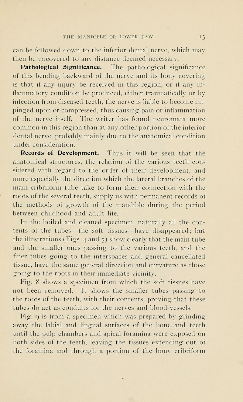 can be followed down to the inferior dental nerve, which may then be uncovered to any distance deemed necessary. Pathological Significance. The pathological significance of this bending backward of the nerve and its bony covering is that if any injury be received in this region, or if any in- flammatory condition be produced, either traumatically or by infection from diseased teeth, the nerve is liable to become im- pinged upon or compressed, thus causing pain or inflammation of the nerve itself. The writer has found neuromata more common in this region than at any other portion of the inferior dental nerve, probably mainly due to the anatomical condition under consideration. Records of Development. Thus it will be seen that the anatomical structures, the relation of the various teeth con- sidered with regard to the order of their development, and more especially the direction which the lateral branches of the main cribriform tube take to form their connection with the roots of the several teeth, supply us with permanent records of the methods of growth of the mandible during the period between childhood and adult life. In the boiled and cleaned specimen, naturally all the con- tents of the tubes—the soft tissues—have disappeared; but the illustrations (Figs. 4 and 5) show clearly that the main tube and the smaller ones passing to the various teeth, and the finer tubes going to the interspaces and general cancellated tissue, have the same general direction and curvature as those going to the roots in their immediate vicinity. Fig. 8 shows a specimen from which the soft tissues have not been removed. It shows the smaller tubes passing to the roots of the teeth, with their contents, proving that these tubes do act as conduits for the nerves and blood-vessels. Fig. 9 is from a specimen which was prepared by grinding away the labial and lingual surfaces of the bone and teeth until the pulp chambers and apical foramina were exposed on both sides of the teeth, leaving the tissues extending out of the foramina and through a portion of the bony cribriform