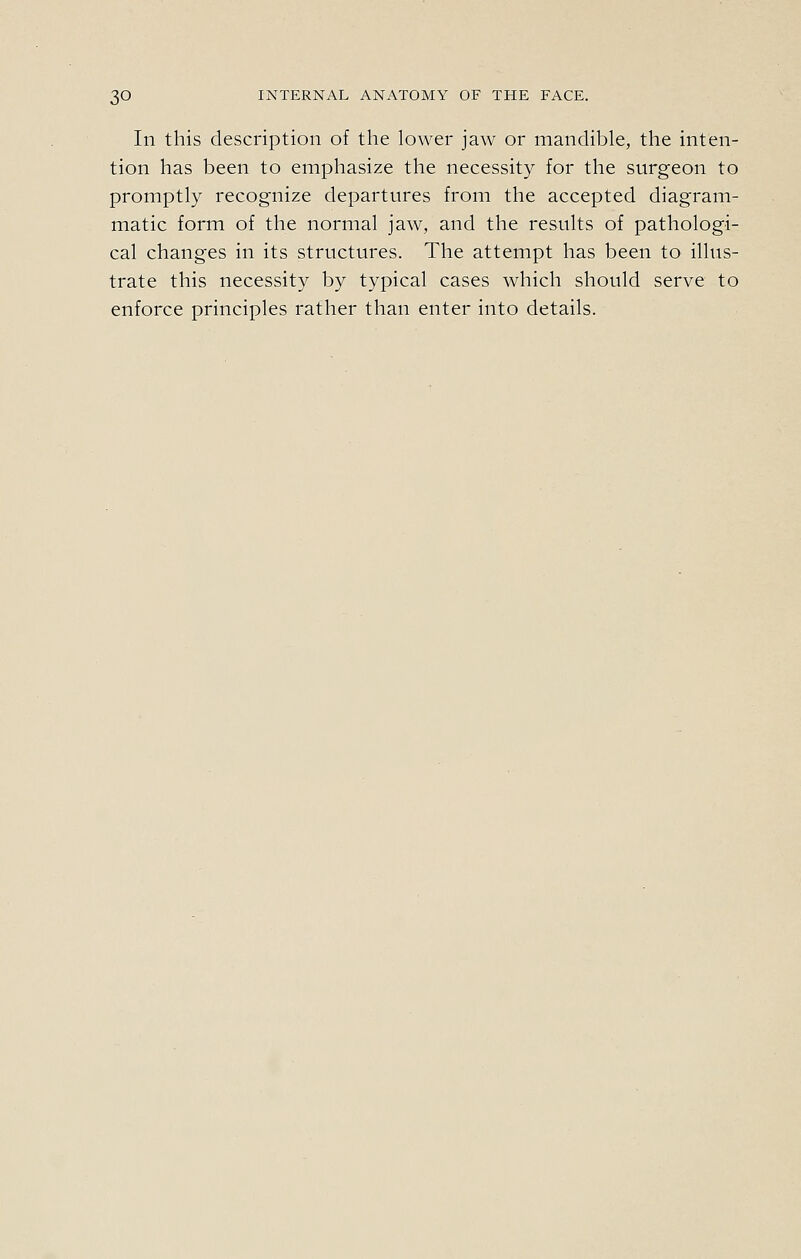 In this description of the lower jaw or mandible, the inten- tion has been to emphasize the necessity for the surgeon to promptly recognize departures from the accepted diagram- matic form of the normal jaw, and the results of pathologi- cal changes in its structures. The attempt has been to illus- trate this necessity by typical cases which should serve to enforce principles rather than enter into details.