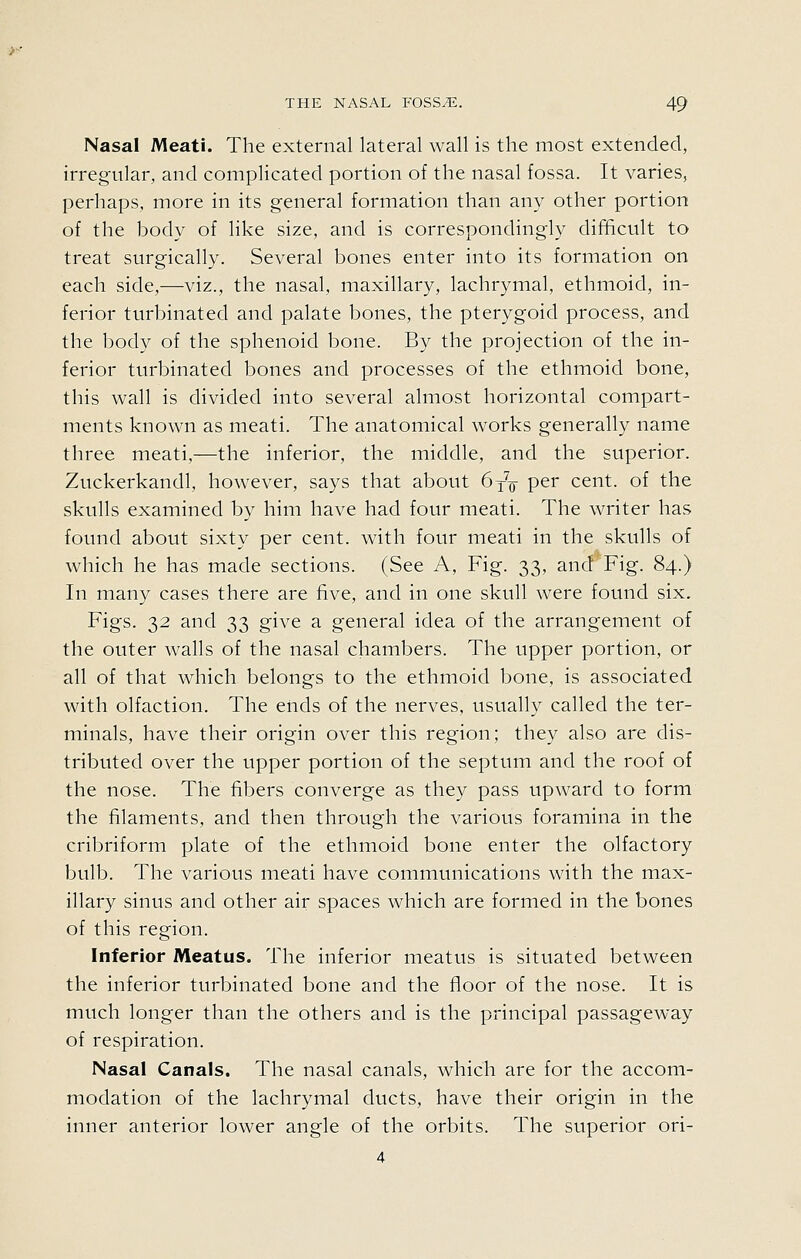 Nasal Meati. The external lateral wall is the most extended, irregular, and complicated portion of the nasal fossa. It varies, perhaps, more in its general formation than any other portion of the body of like size, and is correspondingly difficult to treat surgically. Several bones enter into its formation on each side,—viz., the nasal, maxihary, lachrymal, ethmoid, in- ferior turbinated and palate bones, the pterygoid process, and the body of the sphenoid bone. By the projection of the in- ferior turbinated bones and processes of the ethmoid bone, this wall is divided into several almost horizontal compart- ments known as meati. The anatomical works generally name three meati,—the inferior, the middle, and the superior. Zuckerkandl, however, says that about 6^^ per cent, of the skulls examined by him have had four meati. The writer has found about sixty per cent, with four meati in the skulls of which he has made sections. (See A, Fig. 33, and Fig. 84.) In many cases there are five, and in one skull were found six. Figs. 32 and 33 give a general idea of the arrangement of the outer walls of the nasal chambers. The upper portion, or all of that which belongs to the ethmoid bone, is associated with olfaction. The ends of the nerves, usually called the ter- minals, have their origin over this region; they also are dis- tributed over the upper portion of the septum and the roof of the nose. The fibers converge as they pass upward to form the filaments, and then through the various foramina in the cribriform plate of the ethmoid bone enter the olfactory bulb. The various meati have communications with the max- illary sinus and other air spaces which are formed in the bones of this region. Inferior Meatus. The inferior meatus is situated between the inferior turbinated bone and the floor of the nose. It is much longer than the others and is the principal passageway of respiration. Nasal Canals. The nasal canals, which are for the accom- modation of the lachrymal ducts, have their origin in the inner anterior lower angle of the orbits. The superior ori- 4