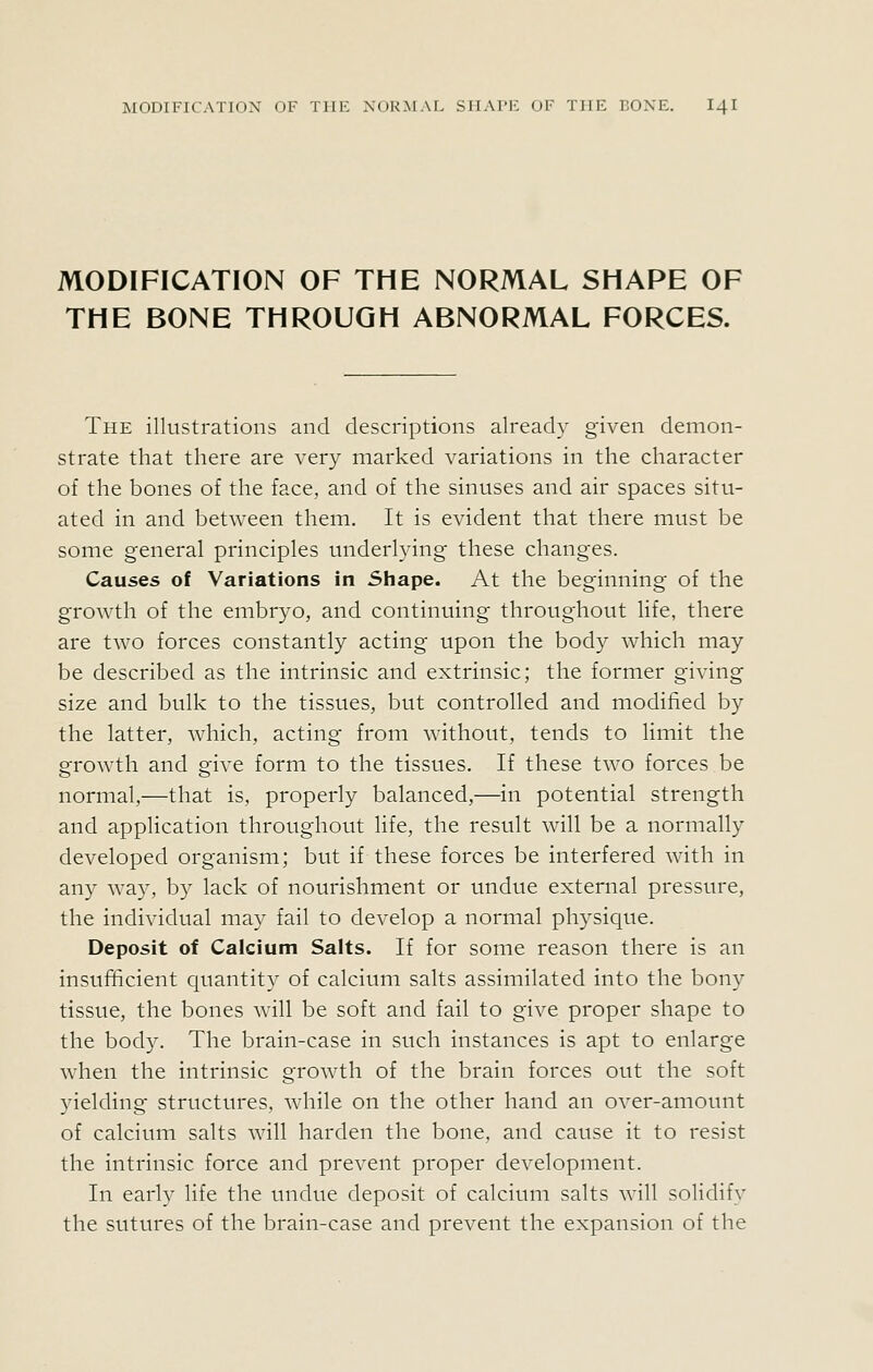 MODIFICATION OF THE NORMAL SHAPE OF THE BONE THROUGH ABNORMAL FORCES. The illustrations and descriptions already given demon- strate that there are A^ery marked variations in the character of the bones of the face, and of the sinuses and air spaces situ- ated in and between them. It is evident that there must be some general principles underlying these changes. Causes of Variations in Shape. At the beginning of the growth of the embryo, and continuing throughout life, there are two forces constantly acting upon the body which may be described as the intrinsic and extrinsic; the former giving size and bulk to the tissues, but controlled and modified by the latter, which, acting from without, tends to limit the growth and give form to the tissues. If these two forces be normal,—that is, properly balanced,—in potential strength and application throughout Hfe, the result will be a normally developed organism; but if these forces be interfered with in any way, by lack of nourishment or undue external pressure, the individual may fail to develop a normal physique. Deposit of Calcium Salts. If for some reason there is an insufficient quantity of calcium salts assimilated into the bony tissue, the bones will be soft and fail to give proper shape to the body. The brain-case in such instances is apt to enlarge when the intrinsic growth of the brain forces out the soft yielding structures, while on the other hand an over-amount of calcium salts will harden the bone, and cause it to resist the intrinsic force and prevent proper development. In early life the undue deposit of calcium salts will solidify the sutures of the brain-case and prevent the expansion of the