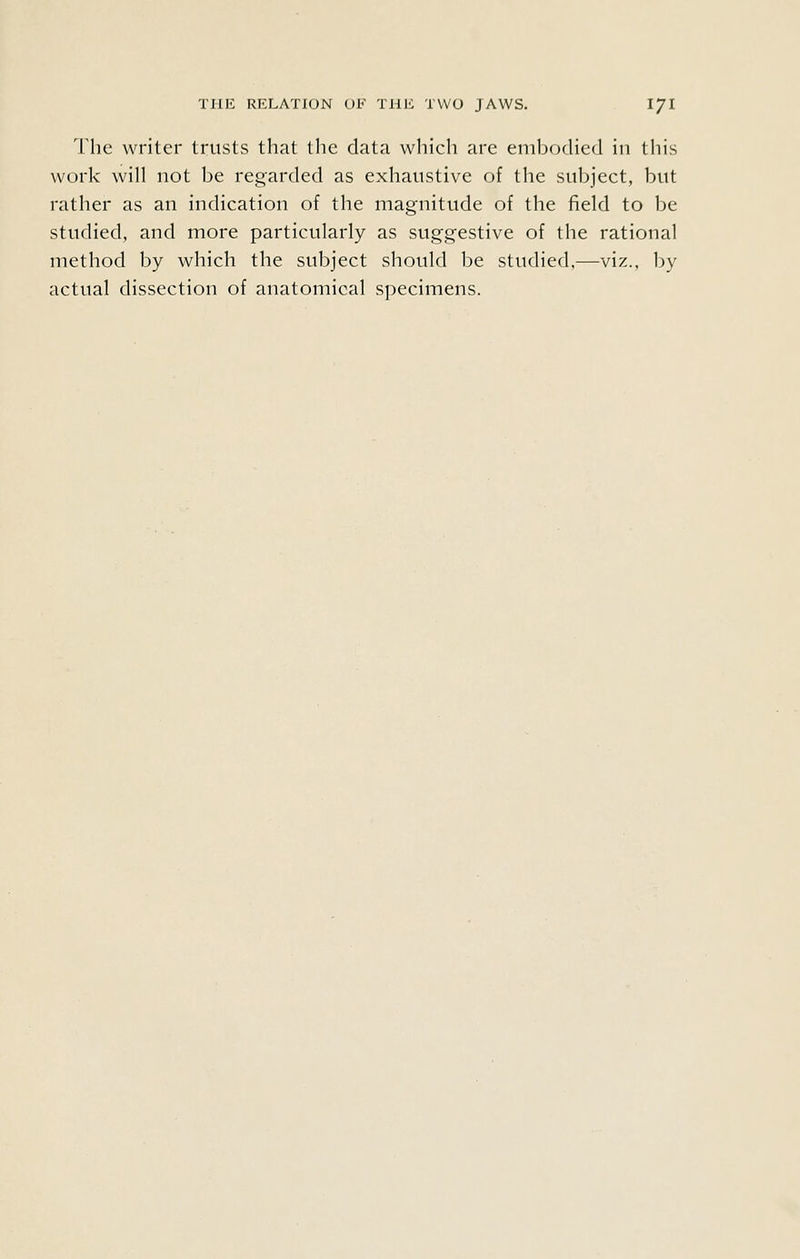 The writer trusts that the data which are embodied in this work will not be regarded as exhaustive of the subject, but rather as an indication of the magnitude of the field to be studied, and more particularly as suggestive of the rational method by which the subject should be studied,—viz., by actual dissection of anatomical specimens.