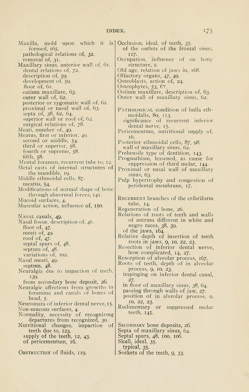 /D Alaxilla, mold upon which it is formed, 165. pathological relations of, 32. removal of, 31. Maxillary sinus, anterior wall of, f)\. dental relations of, 72. description of, 59. development of, 59. floor of, 61. ostium maxillare, 63. outer wall of, 62. posterior or zygomatic wall of, 62. proximal or nasal wall of, 63. septa of, 38, 62, 64. superior wall or roof of, 62. surgical relations of, 78. Meati, number of, 49. Meatus, first or inferior, 49. second or middle, 54. third or superior, 58. fourth or supreine, 58. fifth, 58. Mental foramen, recurrent tube to, 12. Metal casts of internal structures of the mandible, 19. Middle ethmoidal cells, 87. meatus, 54. Modifications of normal shape of bone through abnormal forces, 141. Mucoid surfaces, 4. Muscular action, influence of, 150. Nasal canals, 49. Nasal fossae, description of, 46. floor of, 47. meati of, 49. roof of, 47. septal spurs of, 48. septum of, 48. variations of, 102. Nasal meati, 49. septum, 48. Neuralgia due to impaction of teeth, 139- from secondary bone deposit, 26. Neuralgic affections from growths in foramina and canals of bones of head, 5. Neuromata of inferior dental nerve, 15. Non-mucous surfaces, 4. Normality, necessity of recognizmg departures from recognized, 30. Nutritional changes, impaction of teeth due to, 123. supply of the teeth, 12, 43. of pericementum, 16. Occlusion, ideal, of teeth, 35. of the outlets of the frontal sinus. Occupation, inllucnce of on l)ony structure, 2. Old age, relation of jaws in, 168. Olfactory organs, 47, 49. Osteoblasts, action of, 24. Osteophytes, 53, 67. Ostium maxillare, description of, 6^. Outer wall of maxillary sinus, 62. Pathological condition of bulla eth- moidalis, 80, 113. significance of recurrent inferior dental nerve, 15. Pericementum, nutritional supply of, 16. Posterior ethmoidal cells, 87, 98. wall of maxillary sinus, 62. Prehensile type of dentition. 143. Prognathism, lessened, as cause for suppression of third molar, 144. Proximal or nasal wall of maxillary sinus, 6s. Pulp hypertrophy and congestion of peridental membrane, 17. Recurrent branches of the cribriform tube, 14. Regeneration of bone, 26. Relations of roots of teeth and walls of antrum different in white and negro races, 38, 39. of the jaws, 164. Relative depth of insertion of teeth roots in jaws, 9, 10, 22, 23. Resection of inferior dental nerve, how complicated, 14, 27. Resorption of alveolar process, 167. Roots of teeth, depth of in alveolar process, 9, 10, 23. impinging on inferior dental canal, 27. in floor of maxillary sinus, 38, 64. passing through walls of jaw, 27. position of in alveolar process, 9, 10, 22, 23. Rudiinentary or suppressed molar teeth, 145. Secondary bone deposits, 26. Septa of maxillary sinus, 64. Septal spurs, 48, 100, 106. Skull, ideal, 35. typical, 35.